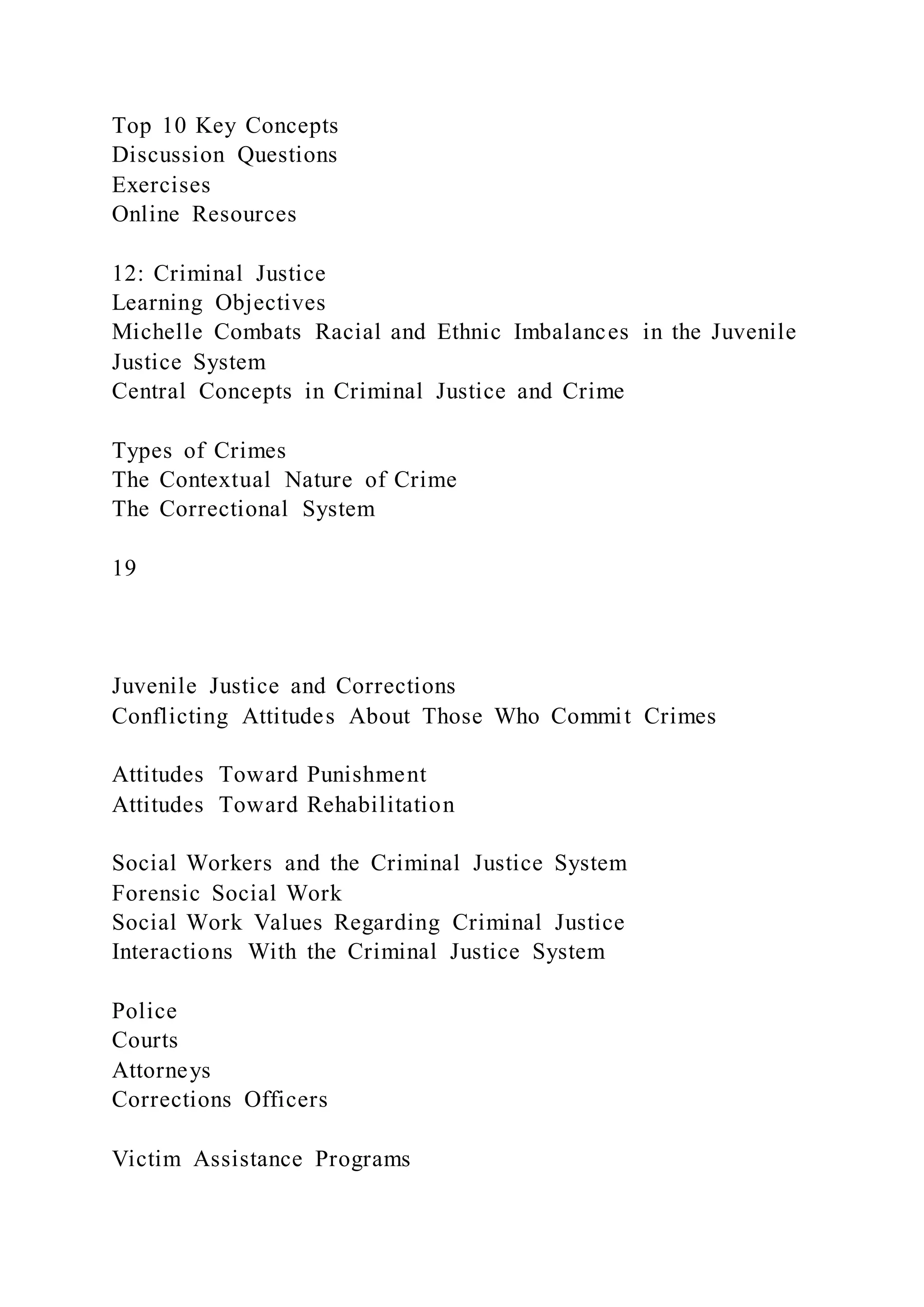Top 10 Key Concepts
Discussion Questions
Exercises
Online Resources
12: Criminal Justice
Learning Objectives
Michelle Combats Racial and Ethnic Imbalances in the Juvenile
Justice System
Central Concepts in Criminal Justice and Crime
Types of Crimes
The Contextual Nature of Crime
The Correctional System
19
Juvenile Justice and Corrections
Conflicting Attitudes About Those Who Commit Crimes
Attitudes Toward Punishment
Attitudes Toward Rehabilitation
Social Workers and the Criminal Justice System
Forensic Social Work
Social Work Values Regarding Criminal Justice
Interactions With the Criminal Justice System
Police
Courts
Attorneys
Corrections Officers
Victim Assistance Programs
 