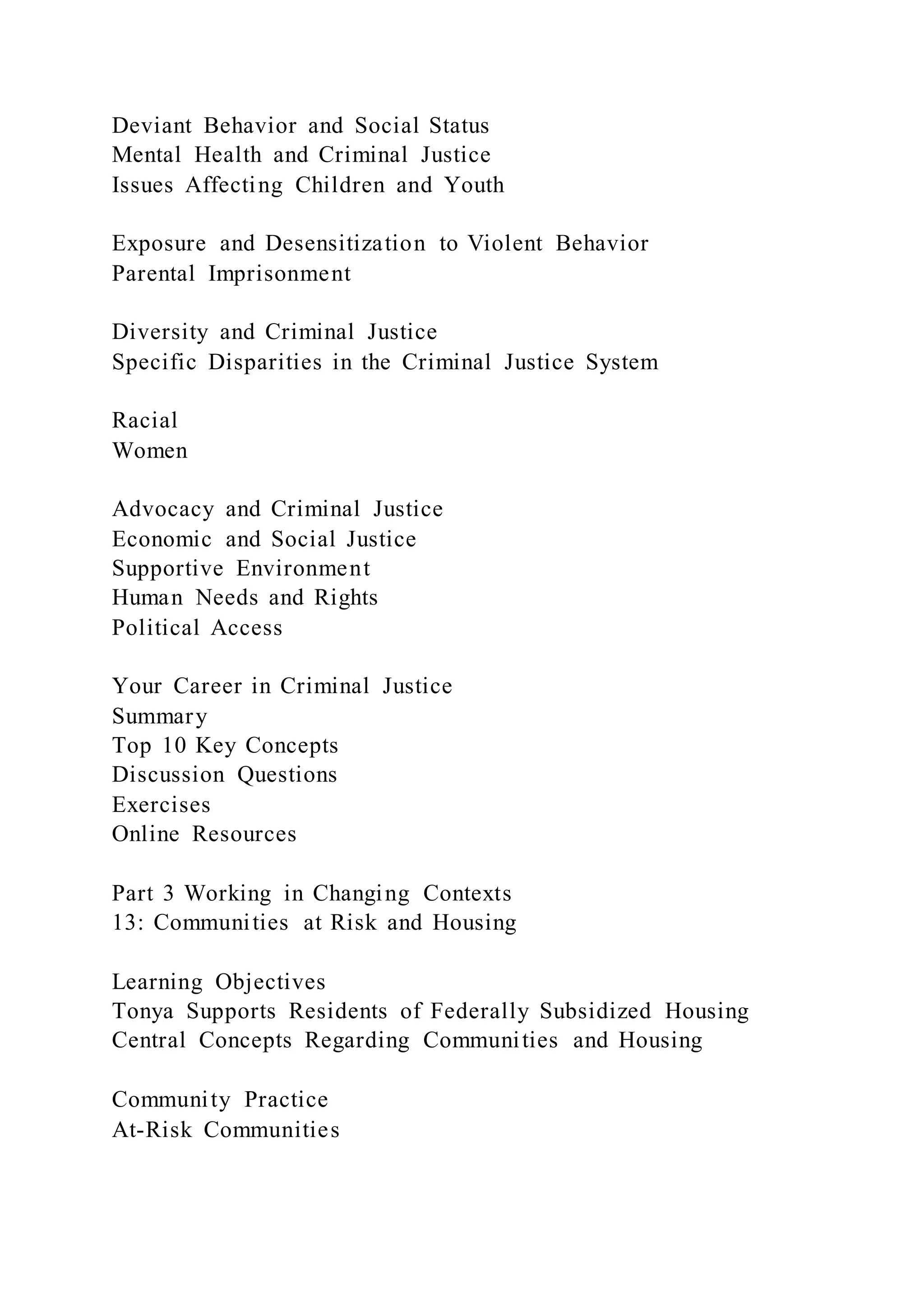 Deviant Behavior and Social Status
Mental Health and Criminal Justice
Issues Affecting Children and Youth
Exposure and Desensitization to Violent Behavior
Parental Imprisonment
Diversity and Criminal Justice
Specific Disparities in the Criminal Justice System
Racial
Women
Advocacy and Criminal Justice
Economic and Social Justice
Supportive Environment
Human Needs and Rights
Political Access
Your Career in Criminal Justice
Summary
Top 10 Key Concepts
Discussion Questions
Exercises
Online Resources
Part 3 Working in Changing Contexts
13: Communities at Risk and Housing
Learning Objectives
Tonya Supports Residents of Federally Subsidized Housing
Central Concepts Regarding Communities and Housing
Community Practice
At-Risk Communities
 