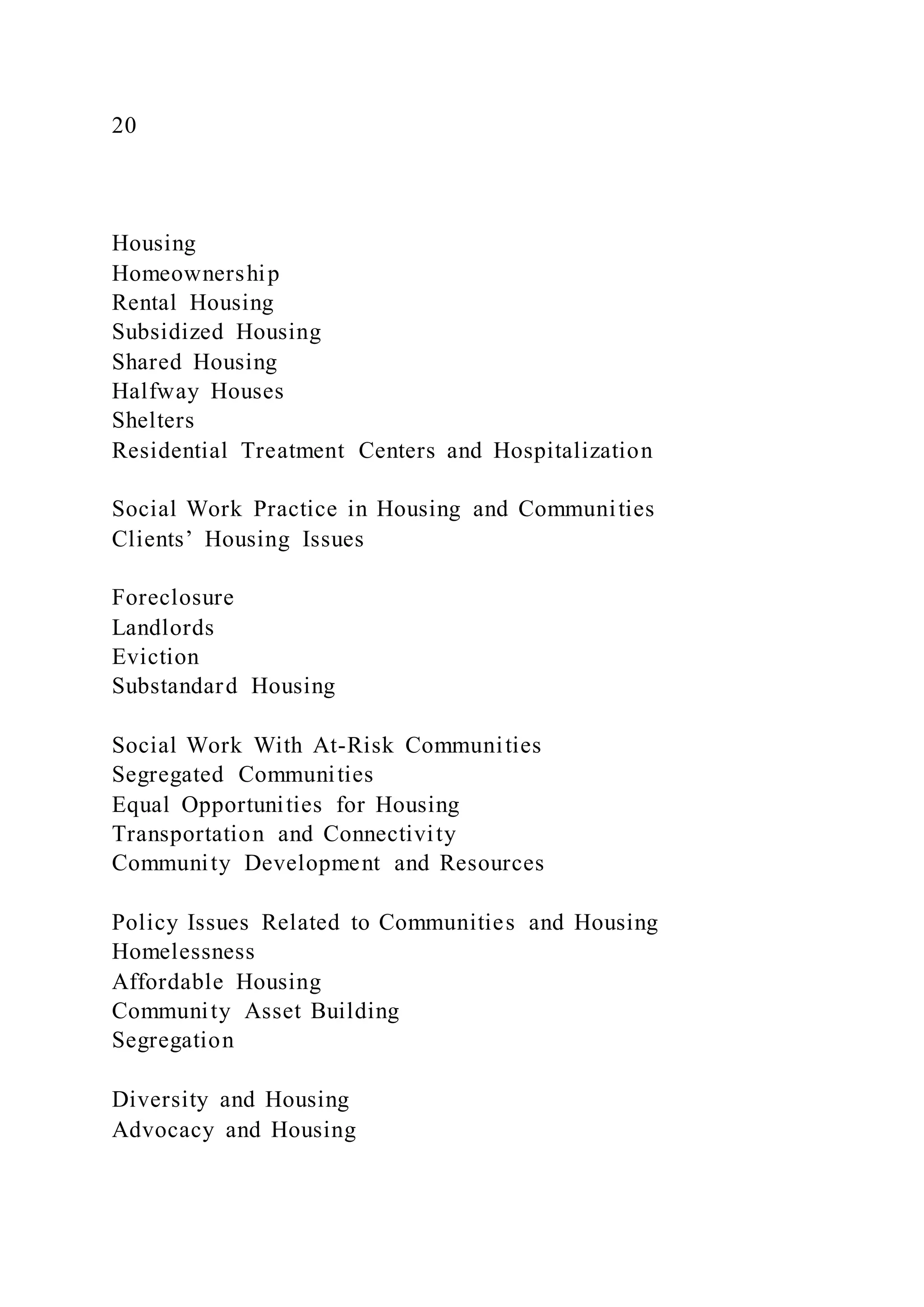 20
Housing
Homeownership
Rental Housing
Subsidized Housing
Shared Housing
Halfway Houses
Shelters
Residential Treatment Centers and Hospitalization
Social Work Practice in Housing and Communities
Clients’ Housing Issues
Foreclosure
Landlords
Eviction
Substandard Housing
Social Work With At-Risk Communities
Segregated Communities
Equal Opportunities for Housing
Transportation and Connectivity
Community Development and Resources
Policy Issues Related to Communities and Housing
Homelessness
Affordable Housing
Community Asset Building
Segregation
Diversity and Housing
Advocacy and Housing
 