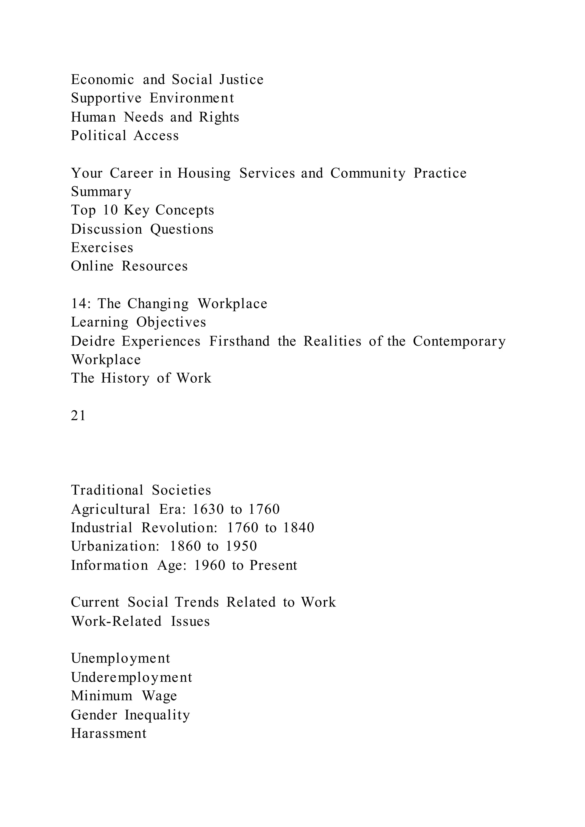 Economic and Social Justice
Supportive Environment
Human Needs and Rights
Political Access
Your Career in Housing Services and Community Practice
Summary
Top 10 Key Concepts
Discussion Questions
Exercises
Online Resources
14: The Changing Workplace
Learning Objectives
Deidre Experiences Firsthand the Realities of the Contemporary
Workplace
The History of Work
21
Traditional Societies
Agricultural Era: 1630 to 1760
Industrial Revolution: 1760 to 1840
Urbanization: 1860 to 1950
Information Age: 1960 to Present
Current Social Trends Related to Work
Work-Related Issues
Unemployment
Underemployment
Minimum Wage
Gender Inequality
Harassment
 