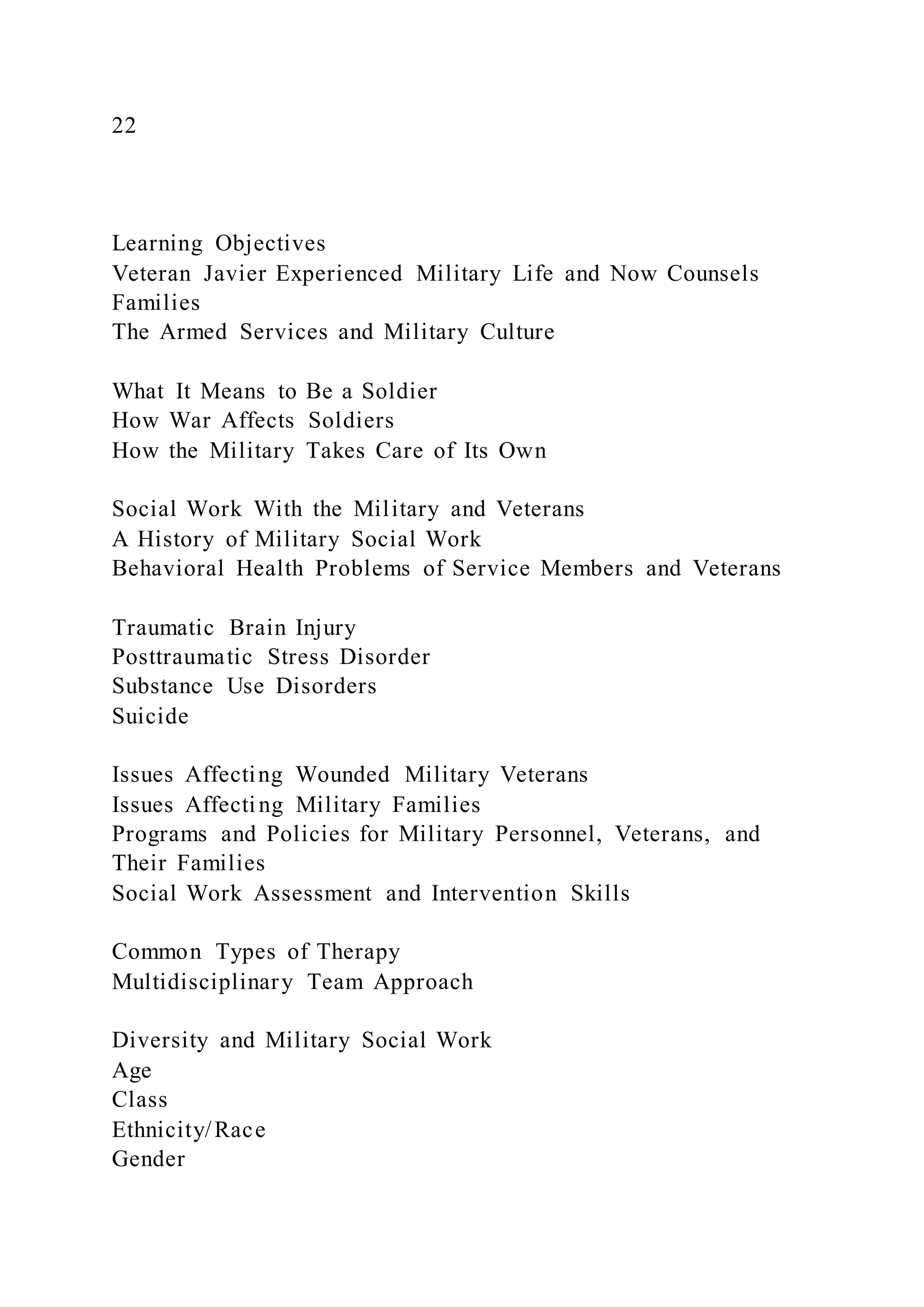 22
Learning Objectives
Veteran Javier Experienced Military Life and Now Counsels
Families
The Armed Services and Military Culture
What It Means to Be a Soldier
How War Affects Soldiers
How the Military Takes Care of Its Own
Social Work With the Military and Veterans
A History of Military Social Work
Behavioral Health Problems of Service Members and Veterans
Traumatic Brain Injury
Posttraumatic Stress Disorder
Substance Use Disorders
Suicide
Issues Affecting Wounded Military Veterans
Issues Affecting Military Families
Programs and Policies for Military Personnel, Veterans, and
Their Families
Social Work Assessment and Intervention Skills
Common Types of Therapy
Multidisciplinary Team Approach
Diversity and Military Social Work
Age
Class
Ethnicity/Race
Gender
 