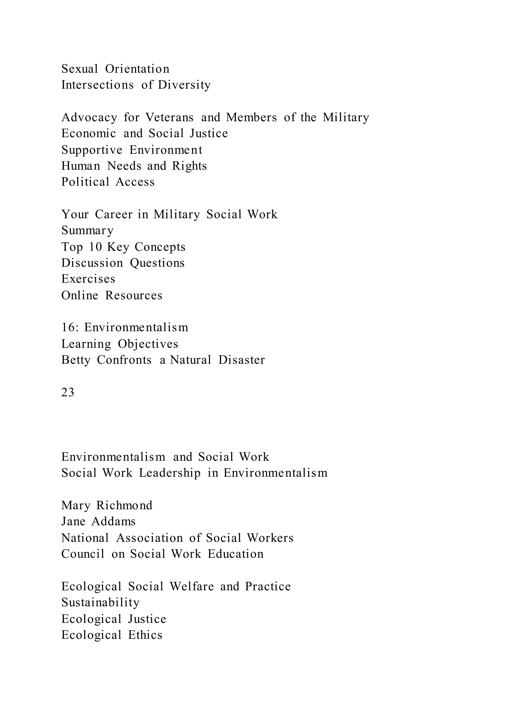 Sexual Orientation
Intersections of Diversity
Advocacy for Veterans and Members of the Military
Economic and Social Justice
Supportive Environment
Human Needs and Rights
Political Access
Your Career in Military Social Work
Summary
Top 10 Key Concepts
Discussion Questions
Exercises
Online Resources
16: Environmentalism
Learning Objectives
Betty Confronts a Natural Disaster
23
Environmentalism and Social Work
Social Work Leadership in Environmentalism
Mary Richmond
Jane Addams
National Association of Social Workers
Council on Social Work Education
Ecological Social Welfare and Practice
Sustainability
Ecological Justice
Ecological Ethics
 