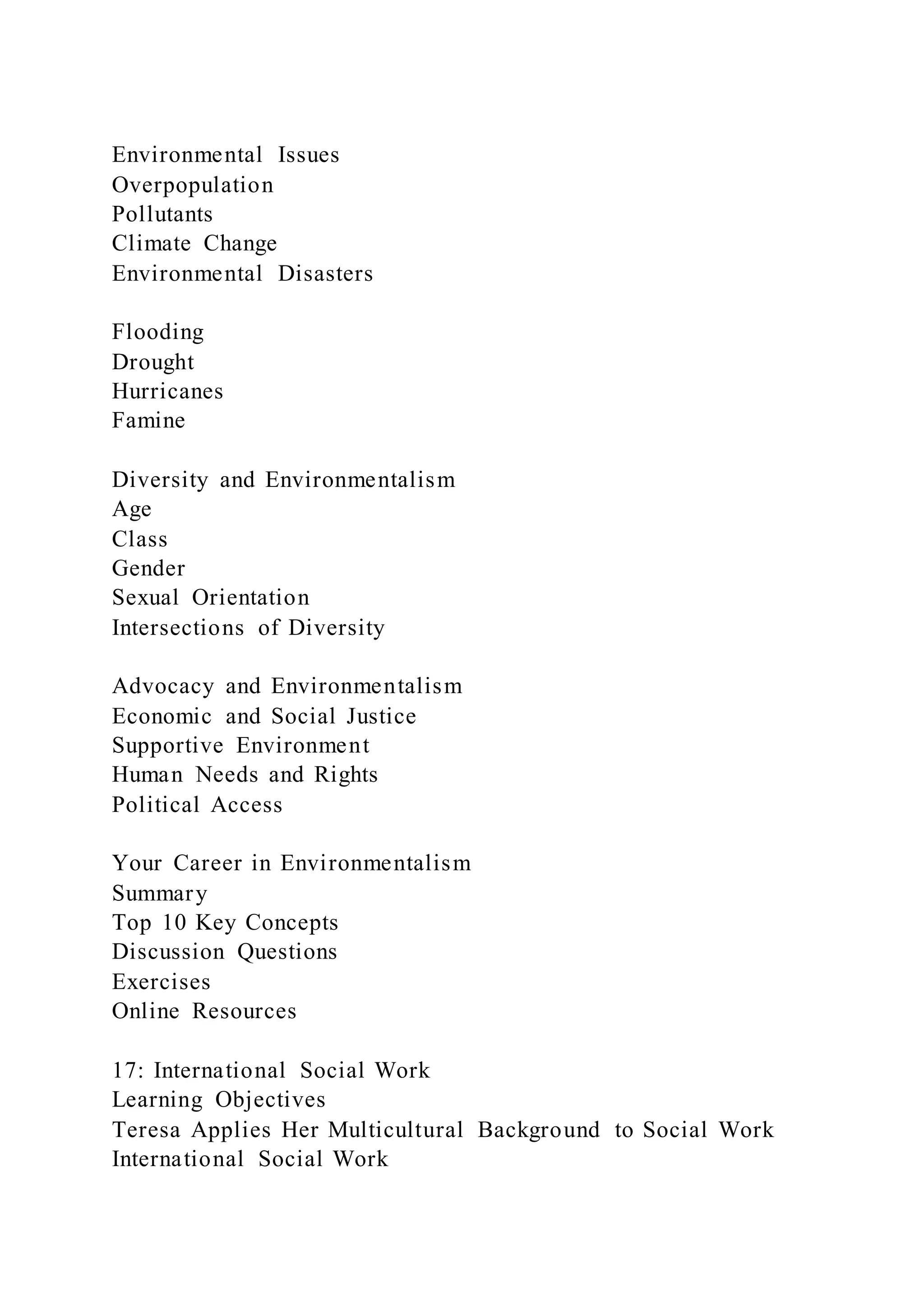 Environmental Issues
Overpopulation
Pollutants
Climate Change
Environmental Disasters
Flooding
Drought
Hurricanes
Famine
Diversity and Environmentalism
Age
Class
Gender
Sexual Orientation
Intersections of Diversity
Advocacy and Environmentalism
Economic and Social Justice
Supportive Environment
Human Needs and Rights
Political Access
Your Career in Environmentalism
Summary
Top 10 Key Concepts
Discussion Questions
Exercises
Online Resources
17: International Social Work
Learning Objectives
Teresa Applies Her Multicultural Background to Social Work
International Social Work
 