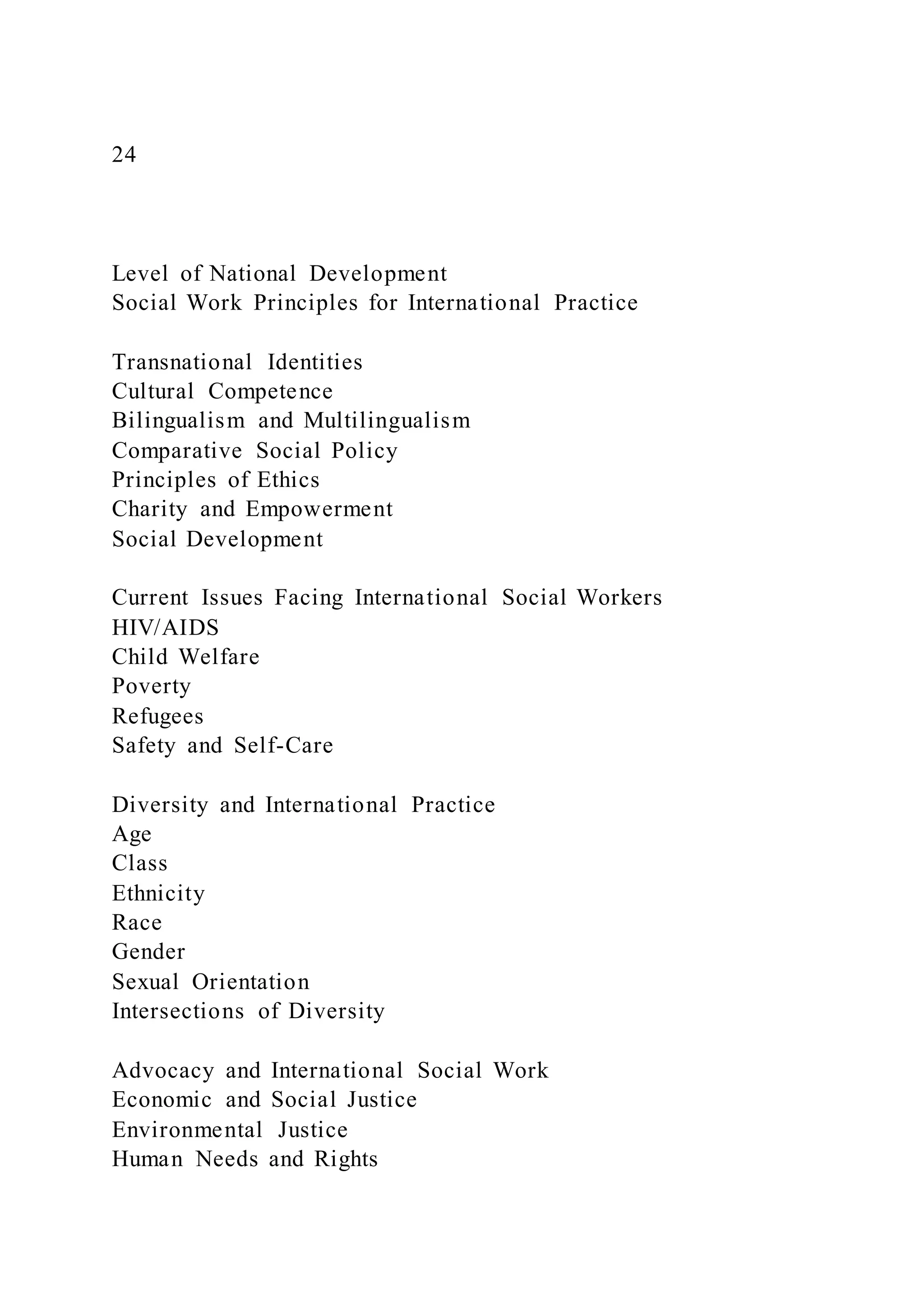 24
Level of National Development
Social Work Principles for International Practice
Transnational Identities
Cultural Competence
Bilingualism and Multilingualism
Comparative Social Policy
Principles of Ethics
Charity and Empowerment
Social Development
Current Issues Facing International Social Workers
HIV/AIDS
Child Welfare
Poverty
Refugees
Safety and Self-Care
Diversity and International Practice
Age
Class
Ethnicity
Race
Gender
Sexual Orientation
Intersections of Diversity
Advocacy and International Social Work
Economic and Social Justice
Environmental Justice
Human Needs and Rights
 