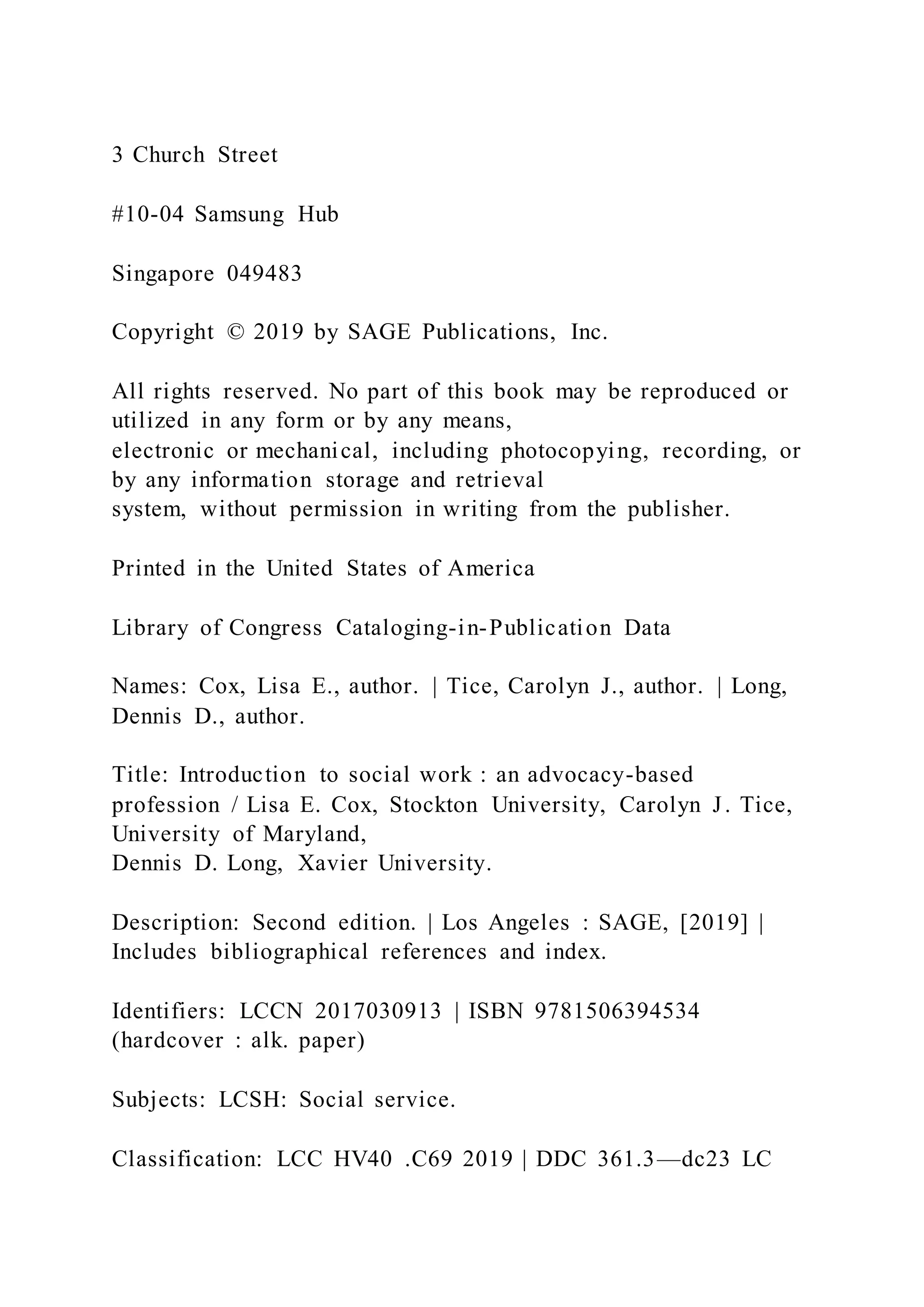 3 Church Street
#10-04 Samsung Hub
Singapore 049483
Copyright © 2019 by SAGE Publications, Inc.
All rights reserved. No part of this book may be reproduced or
utilized in any form or by any means,
electronic or mechanical, including photocopying, recording, or
by any information storage and retrieval
system, without permission in writing from the publisher.
Printed in the United States of America
Library of Congress Cataloging-in-Publication Data
Names: Cox, Lisa E., author. | Tice, Carolyn J., author. | Long,
Dennis D., author.
Title: Introduction to social work : an advocacy-based
profession / Lisa E. Cox, Stockton University, Carolyn J. Tice,
University of Maryland,
Dennis D. Long, Xavier University.
Description: Second edition. | Los Angeles : SAGE, [2019] |
Includes bibliographical references and index.
Identifiers: LCCN 2017030913 | ISBN 9781506394534
(hardcover : alk. paper)
Subjects: LCSH: Social service.
Classification: LCC HV40 .C69 2019 | DDC 361.3—dc23 LC
 