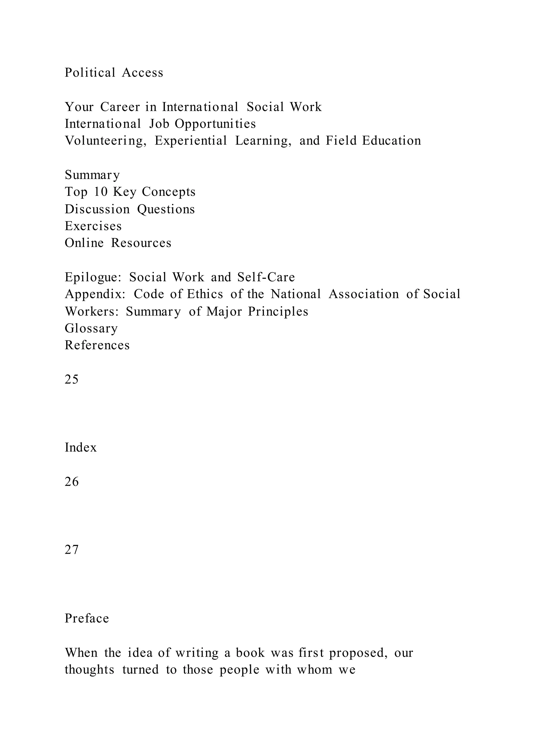 Political Access
Your Career in International Social Work
International Job Opportunities
Volunteering, Experiential Learning, and Field Education
Summary
Top 10 Key Concepts
Discussion Questions
Exercises
Online Resources
Epilogue: Social Work and Self-Care
Appendix: Code of Ethics of the National Association of Social
Workers: Summary of Major Principles
Glossary
References
25
Index
26
27
Preface
When the idea of writing a book was first proposed, our
thoughts turned to those people with whom we
 