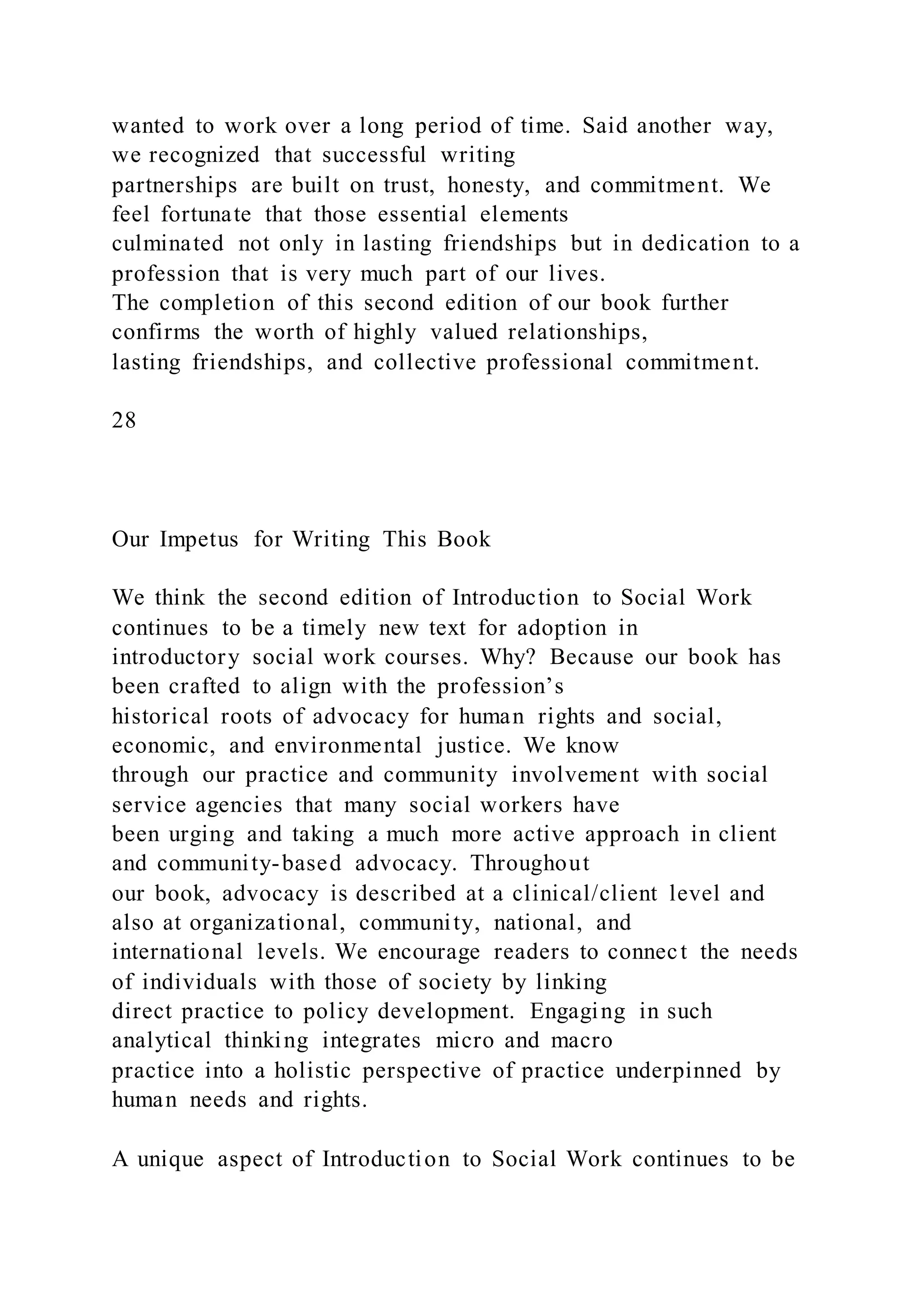 wanted to work over a long period of time. Said another way,
we recognized that successful writing
partnerships are built on trust, honesty, and commitment. We
feel fortunate that those essential elements
culminated not only in lasting friendships but in dedication to a
profession that is very much part of our lives.
The completion of this second edition of our book further
confirms the worth of highly valued relationships,
lasting friendships, and collective professional commitment.
28
Our Impetus for Writing This Book
We think the second edition of Introduction to Social Work
continues to be a timely new text for adoption in
introductory social work courses. Why? Because our book has
been crafted to align with the profession’s
historical roots of advocacy for human rights and social,
economic, and environmental justice. We know
through our practice and community involvement with social
service agencies that many social workers have
been urging and taking a much more active approach in client
and community-based advocacy. Throughout
our book, advocacy is described at a clinical/client level and
also at organizational, community, national, and
international levels. We encourage readers to connect the needs
of individuals with those of society by linking
direct practice to policy development. Engaging in such
analytical thinking integrates micro and macro
practice into a holistic perspective of practice underpinned by
human needs and rights.
A unique aspect of Introduction to Social Work continues to be
 
