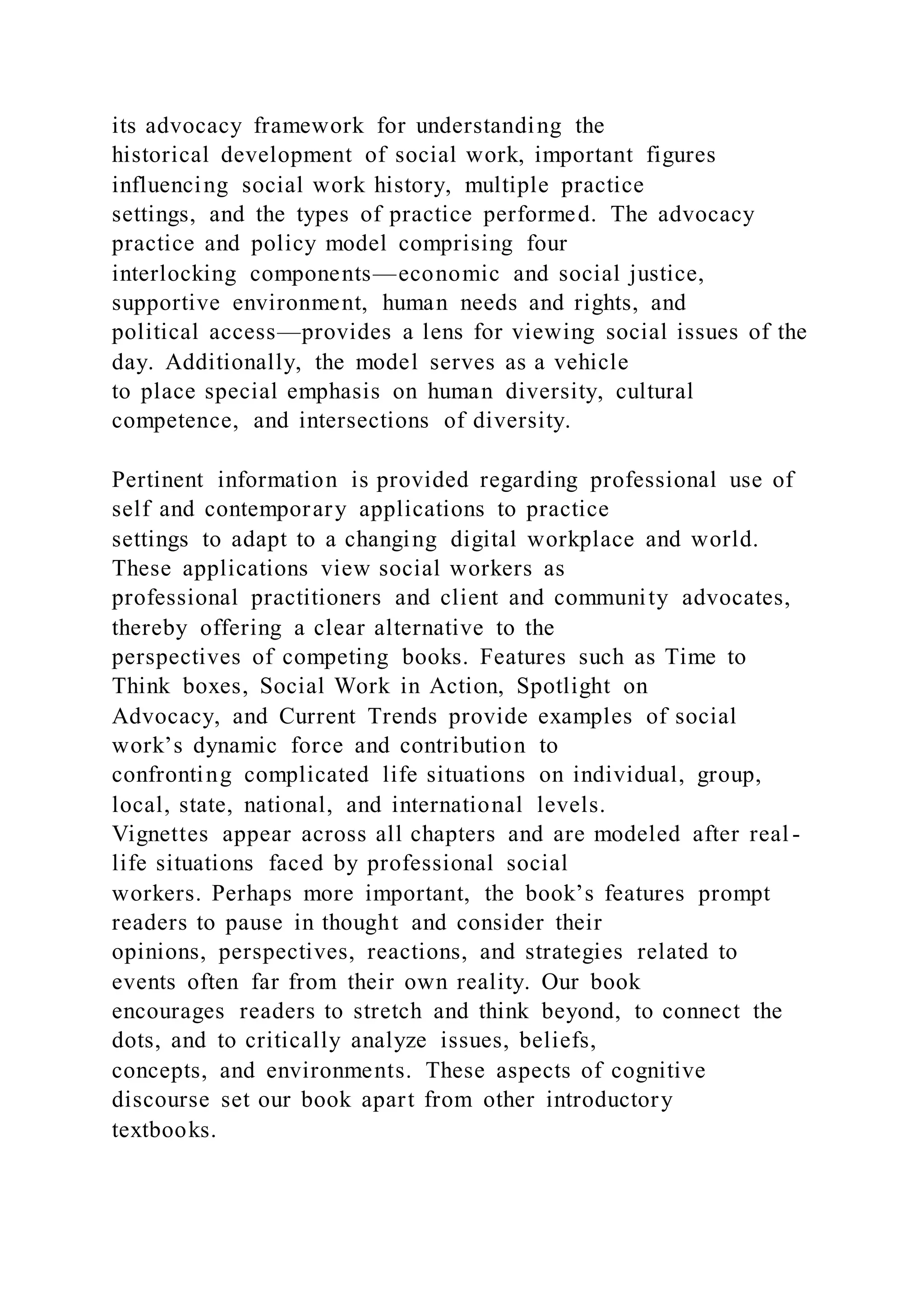 its advocacy framework for understanding the
historical development of social work, important figures
influencing social work history, multiple practice
settings, and the types of practice performed. The advocacy
practice and policy model comprising four
interlocking components—economic and social justice,
supportive environment, human needs and rights, and
political access—provides a lens for viewing social issues of the
day. Additionally, the model serves as a vehicle
to place special emphasis on human diversity, cultural
competence, and intersections of diversity.
Pertinent information is provided regarding professional use of
self and contemporary applications to practice
settings to adapt to a changing digital workplace and world.
These applications view social workers as
professional practitioners and client and community advocates,
thereby offering a clear alternative to the
perspectives of competing books. Features such as Time to
Think boxes, Social Work in Action, Spotlight on
Advocacy, and Current Trends provide examples of social
work’s dynamic force and contribution to
confronting complicated life situations on individual, group,
local, state, national, and international levels.
Vignettes appear across all chapters and are modeled after real -
life situations faced by professional social
workers. Perhaps more important, the book’s features prompt
readers to pause in thought and consider their
opinions, perspectives, reactions, and strategies related to
events often far from their own reality. Our book
encourages readers to stretch and think beyond, to connect the
dots, and to critically analyze issues, beliefs,
concepts, and environments. These aspects of cognitive
discourse set our book apart from other introductory
textbooks.
 