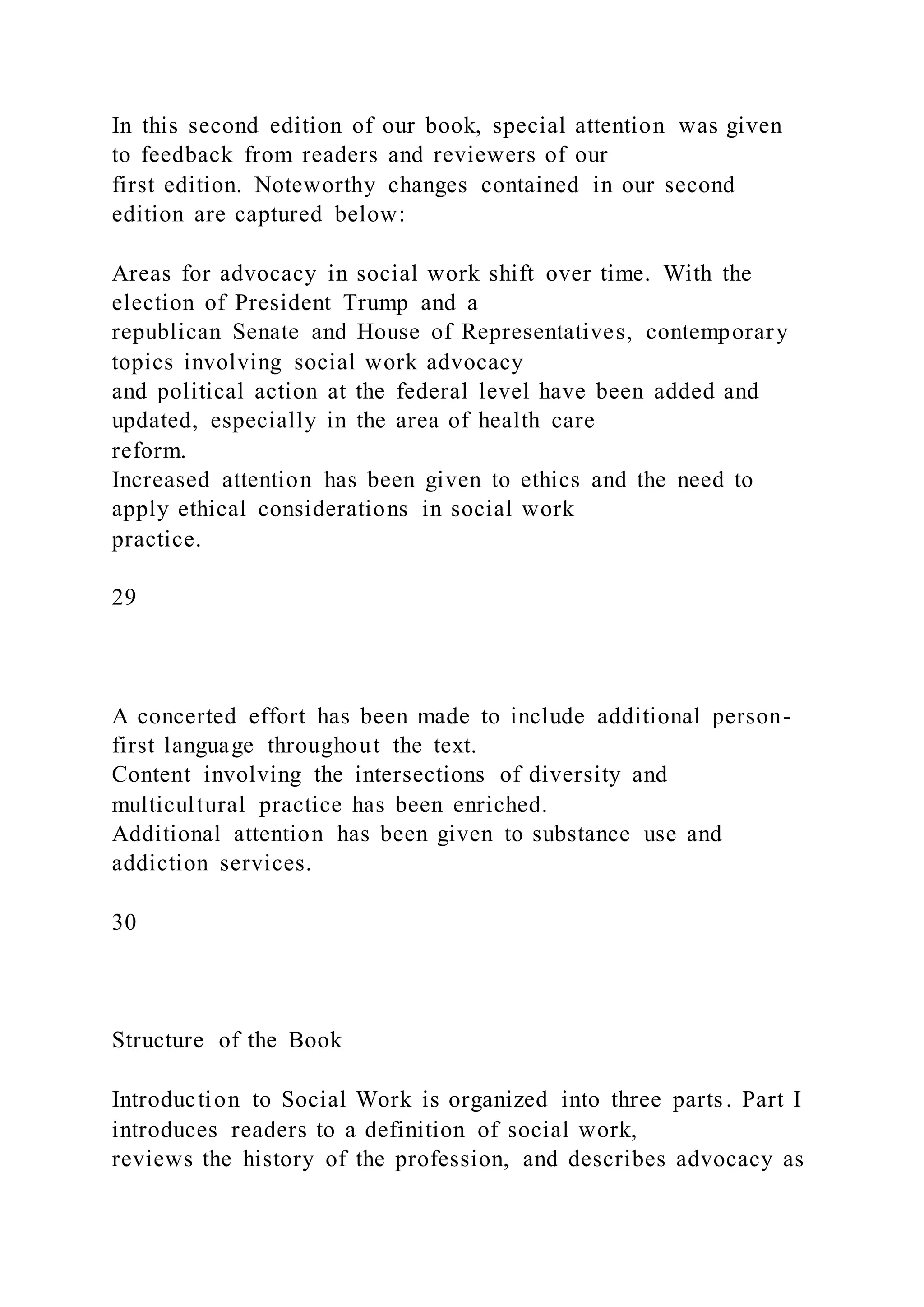 In this second edition of our book, special attention was given
to feedback from readers and reviewers of our
first edition. Noteworthy changes contained in our second
edition are captured below:
Areas for advocacy in social work shift over time. With the
election of President Trump and a
republican Senate and House of Representatives, contemporary
topics involving social work advocacy
and political action at the federal level have been added and
updated, especially in the area of health care
reform.
Increased attention has been given to ethics and the need to
apply ethical considerations in social work
practice.
29
A concerted effort has been made to include additional person-
first language throughout the text.
Content involving the intersections of diversity and
multicultural practice has been enriched.
Additional attention has been given to substance use and
addiction services.
30
Structure of the Book
Introduction to Social Work is organized into three parts. Part I
introduces readers to a definition of social work,
reviews the history of the profession, and describes advocacy as
 