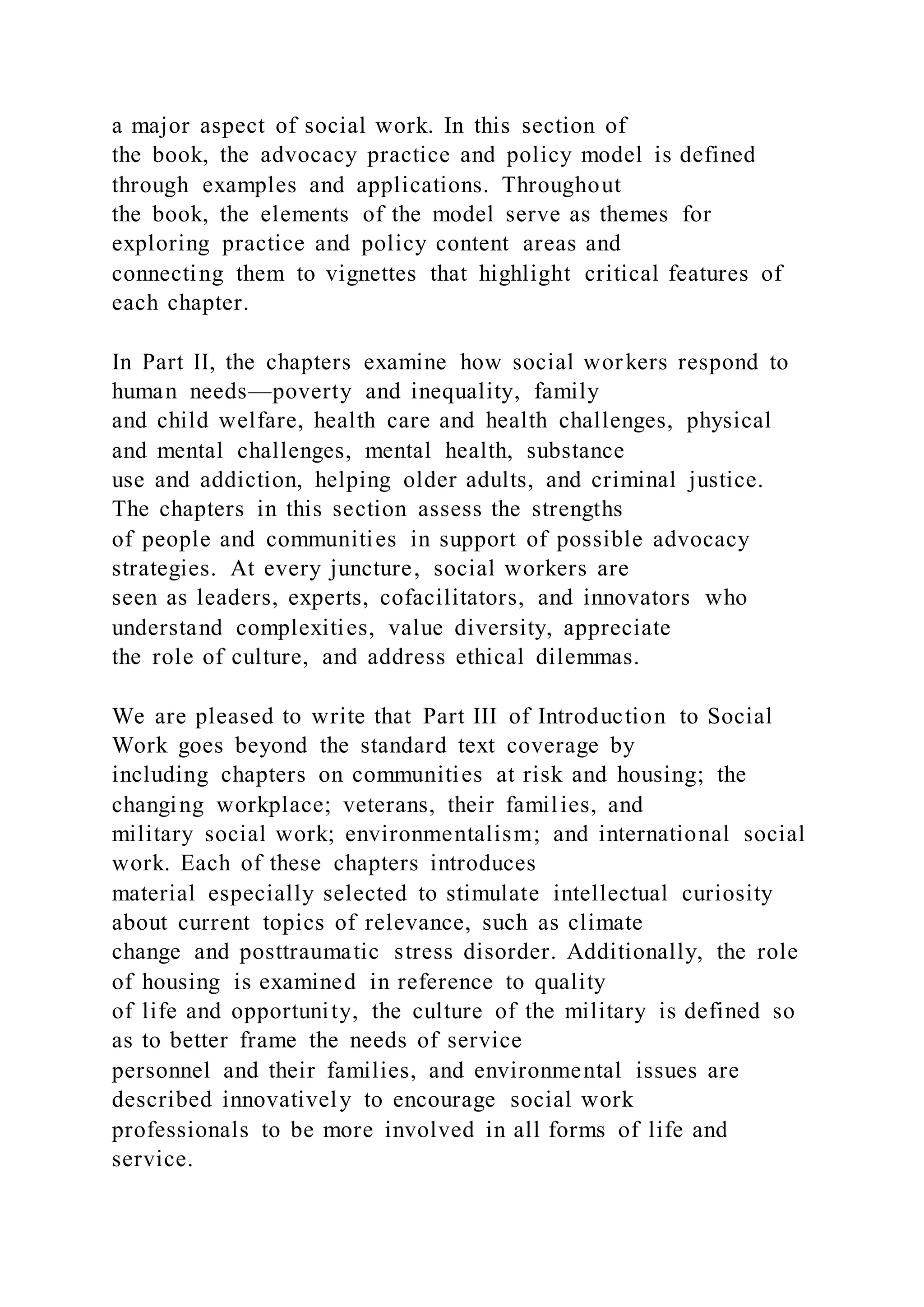 a major aspect of social work. In this section of
the book, the advocacy practice and policy model is defined
through examples and applications. Throughout
the book, the elements of the model serve as themes for
exploring practice and policy content areas and
connecting them to vignettes that highlight critical features of
each chapter.
In Part II, the chapters examine how social workers respond to
human needs—poverty and inequality, family
and child welfare, health care and health challenges, physical
and mental challenges, mental health, substance
use and addiction, helping older adults, and criminal justice.
The chapters in this section assess the strengths
of people and communities in support of possible advocacy
strategies. At every juncture, social workers are
seen as leaders, experts, cofacilitators, and innovators who
understand complexities, value diversity, appreciate
the role of culture, and address ethical dilemmas.
We are pleased to write that Part III of Introduction to Social
Work goes beyond the standard text coverage by
including chapters on communities at risk and housing; the
changing workplace; veterans, their families, and
military social work; environmentalism; and international social
work. Each of these chapters introduces
material especially selected to stimulate intellectual curiosity
about current topics of relevance, such as climate
change and posttraumatic stress disorder. Additionally, the role
of housing is examined in reference to quality
of life and opportunity, the culture of the military is defined so
as to better frame the needs of service
personnel and their families, and environmental issues are
described innovatively to encourage social work
professionals to be more involved in all forms of life and
service.
 