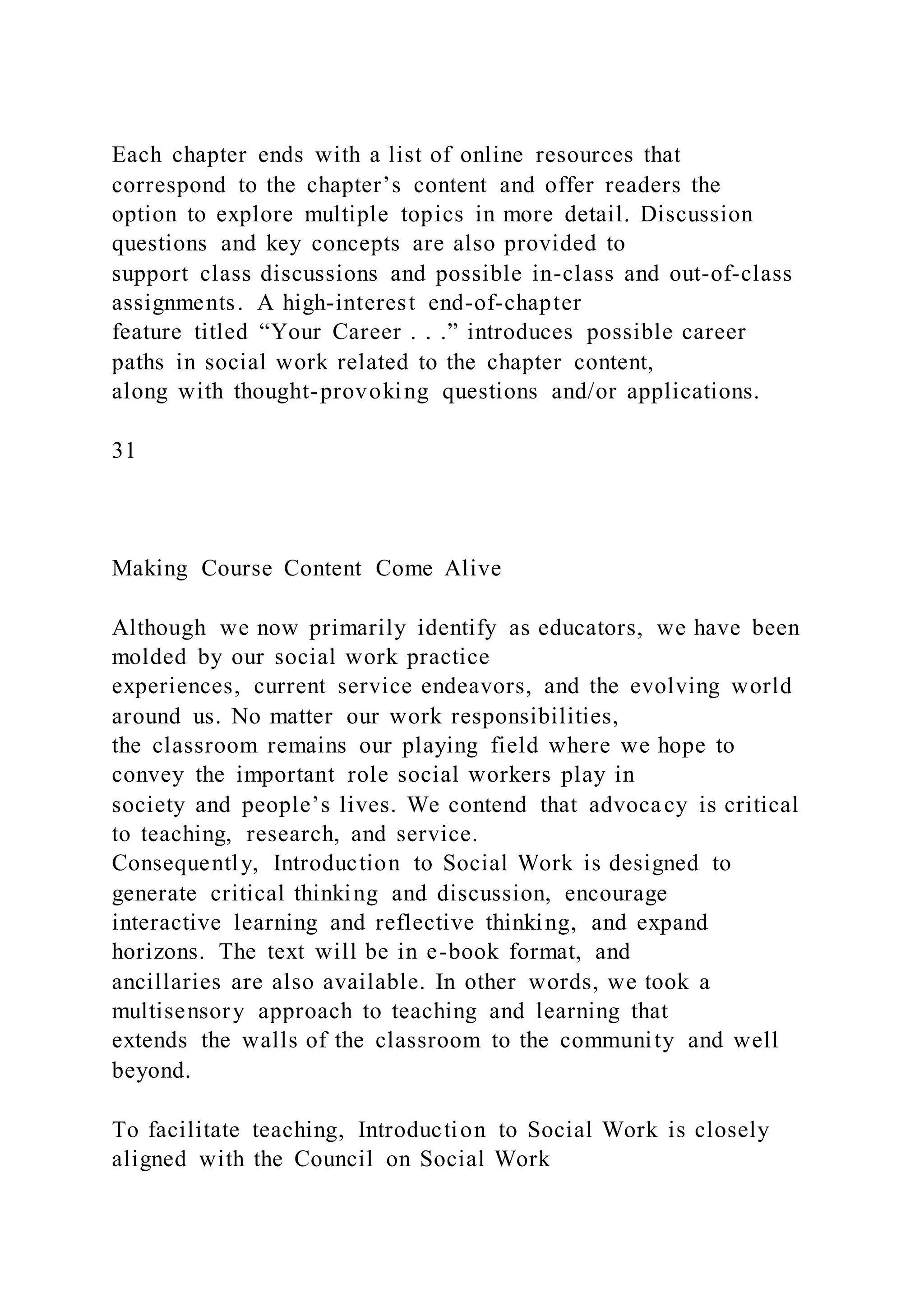 Each chapter ends with a list of online resources that
correspond to the chapter’s content and offer readers the
option to explore multiple topics in more detail. Discussion
questions and key concepts are also provided to
support class discussions and possible in-class and out-of-class
assignments. A high-interest end-of-chapter
feature titled “Your Career . . .” introduces possible career
paths in social work related to the chapter content,
along with thought-provoking questions and/or applications.
31
Making Course Content Come Alive
Although we now primarily identify as educators, we have been
molded by our social work practice
experiences, current service endeavors, and the evolving world
around us. No matter our work responsibilities,
the classroom remains our playing field where we hope to
convey the important role social workers play in
society and people’s lives. We contend that advocacy is critical
to teaching, research, and service.
Consequently, Introduction to Social Work is designed to
generate critical thinking and discussion, encourage
interactive learning and reflective thinking, and expand
horizons. The text will be in e-book format, and
ancillaries are also available. In other words, we took a
multisensory approach to teaching and learning that
extends the walls of the classroom to the community and well
beyond.
To facilitate teaching, Introduction to Social Work is closely
aligned with the Council on Social Work
 