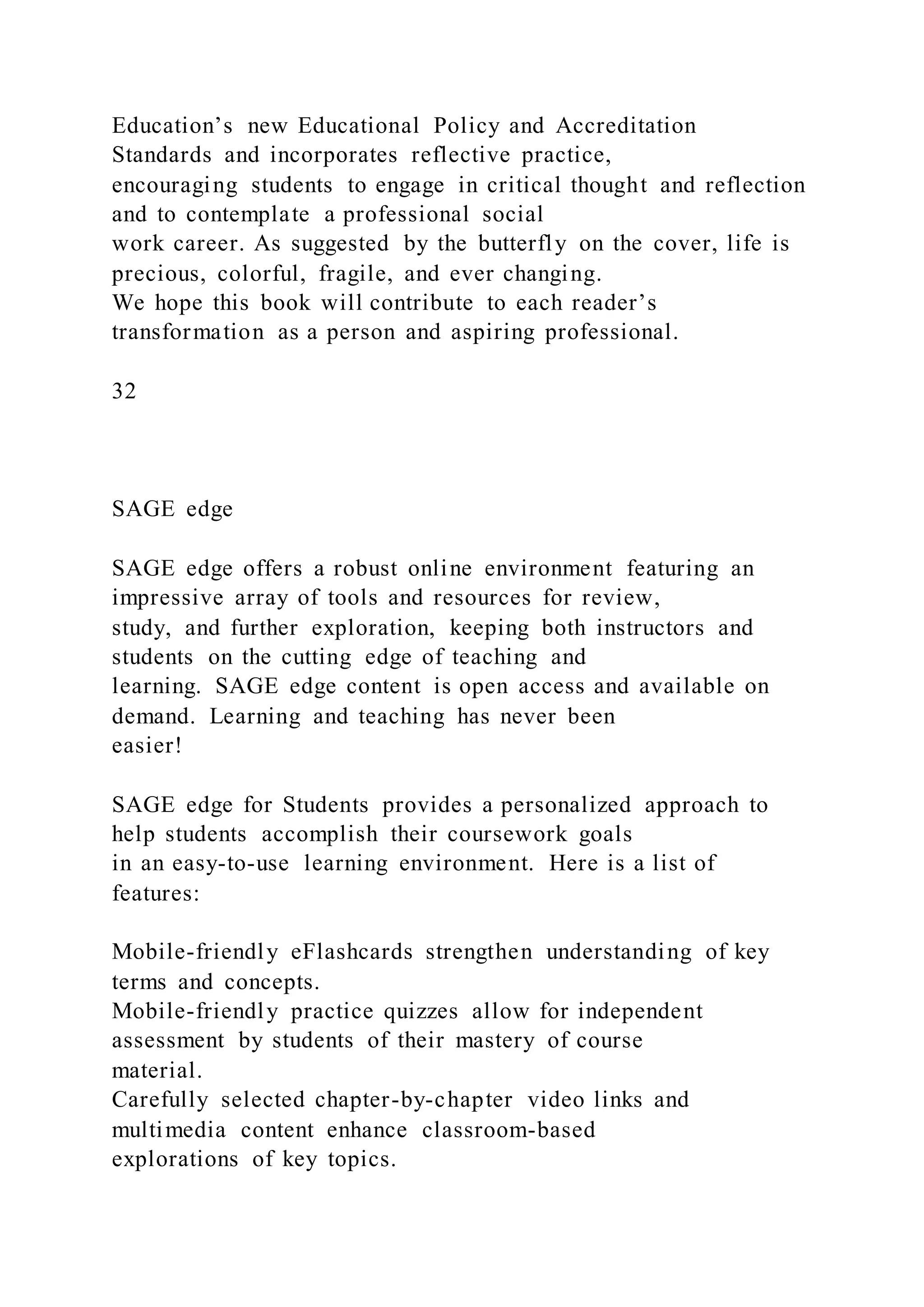 Education’s new Educational Policy and Accreditation
Standards and incorporates reflective practice,
encouraging students to engage in critical thought and reflection
and to contemplate a professional social
work career. As suggested by the butterfly on the cover, life is
precious, colorful, fragile, and ever changing.
We hope this book will contribute to each reader’s
transformation as a person and aspiring professional.
32
SAGE edge
SAGE edge offers a robust online environment featuring an
impressive array of tools and resources for review,
study, and further exploration, keeping both instructors and
students on the cutting edge of teaching and
learning. SAGE edge content is open access and available on
demand. Learning and teaching has never been
easier!
SAGE edge for Students provides a personalized approach to
help students accomplish their coursework goals
in an easy-to-use learning environment. Here is a list of
features:
Mobile-friendly eFlashcards strengthen understanding of key
terms and concepts.
Mobile-friendly practice quizzes allow for independent
assessment by students of their mastery of course
material.
Carefully selected chapter-by-chapter video links and
multimedia content enhance classroom-based
explorations of key topics.
 