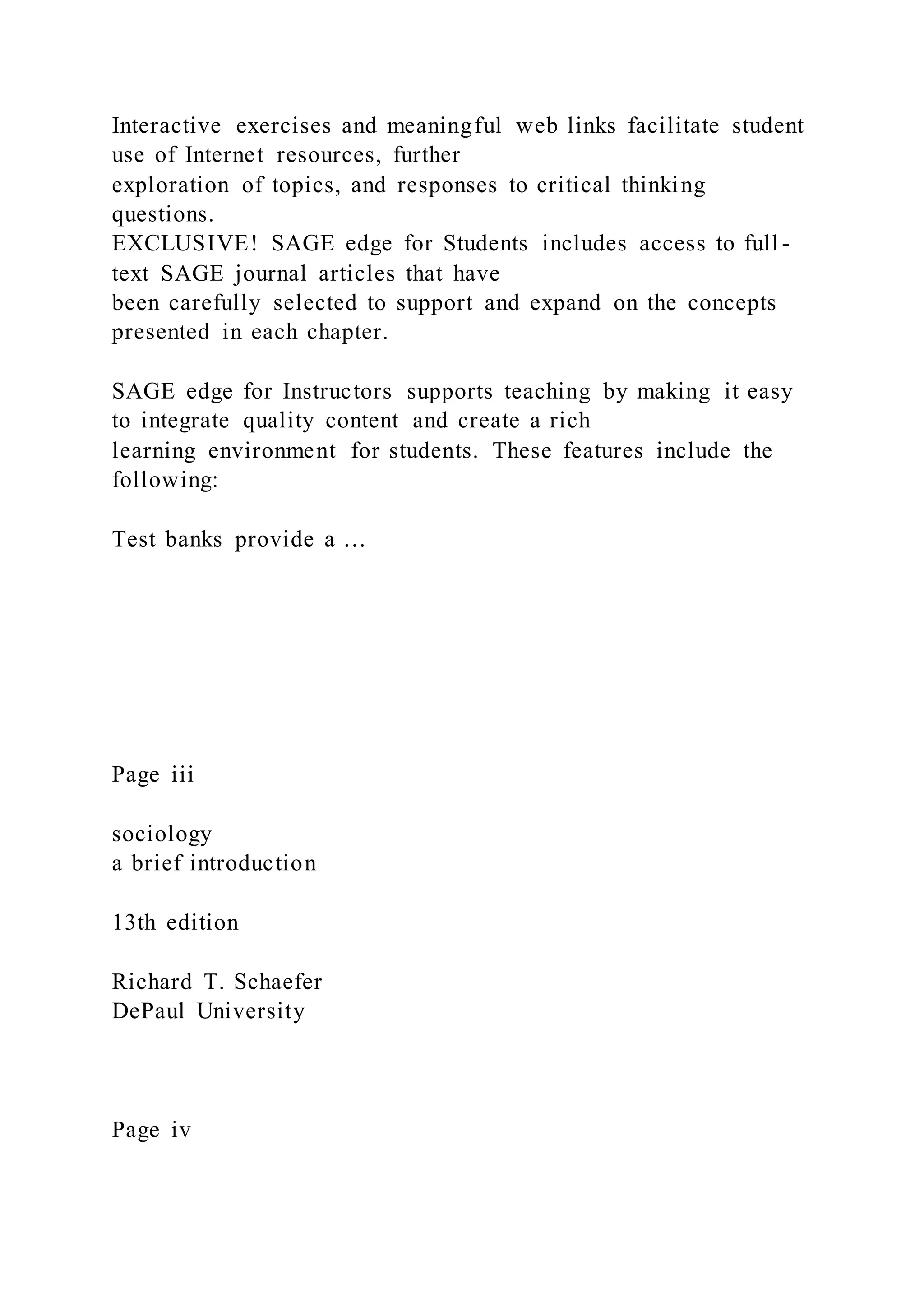 Interactive exercises and meaningful web links facilitate student
use of Internet resources, further
exploration of topics, and responses to critical thinking
questions.
EXCLUSIVE! SAGE edge for Students includes access to full -
text SAGE journal articles that have
been carefully selected to support and expand on the concepts
presented in each chapter.
SAGE edge for Instructors supports teaching by making it easy
to integrate quality content and create a rich
learning environment for students. These features include the
following:
Test banks provide a …
Page iii
sociology
a brief introduction
13th edition
Richard T. Schaefer
DePaul University
Page iv
 