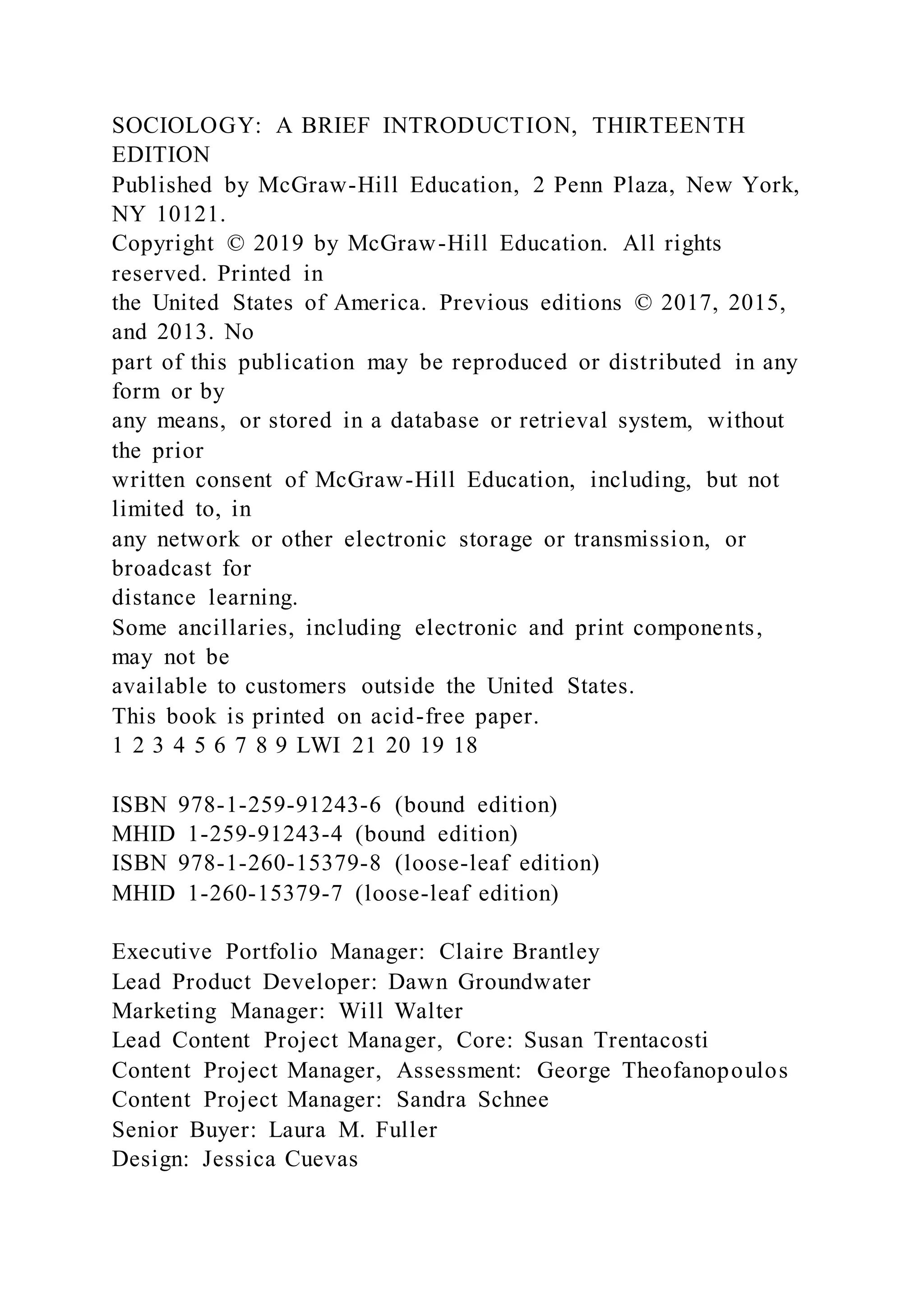 SOCIOLOGY: A BRIEF INTRODUCTION, THIRTEENTH
EDITION
Published by McGraw-Hill Education, 2 Penn Plaza, New York,
NY 10121.
Copyright © 2019 by McGraw-Hill Education. All rights
reserved. Printed in
the United States of America. Previous editions © 2017, 2015,
and 2013. No
part of this publication may be reproduced or distributed in any
form or by
any means, or stored in a database or retrieval system, without
the prior
written consent of McGraw-Hill Education, including, but not
limited to, in
any network or other electronic storage or transmission, or
broadcast for
distance learning.
Some ancillaries, including electronic and print components,
may not be
available to customers outside the United States.
This book is printed on acid-free paper.
1 2 3 4 5 6 7 8 9 LWI 21 20 19 18
ISBN 978-1-259-91243-6 (bound edition)
MHID 1-259-91243-4 (bound edition)
ISBN 978-1-260-15379-8 (loose-leaf edition)
MHID 1-260-15379-7 (loose-leaf edition)
Executive Portfolio Manager: Claire Brantley
Lead Product Developer: Dawn Groundwater
Marketing Manager: Will Walter
Lead Content Project Manager, Core: Susan Trentacosti
Content Project Manager, Assessment: George Theofanopoulos
Content Project Manager: Sandra Schnee
Senior Buyer: Laura M. Fuller
Design: Jessica Cuevas
 