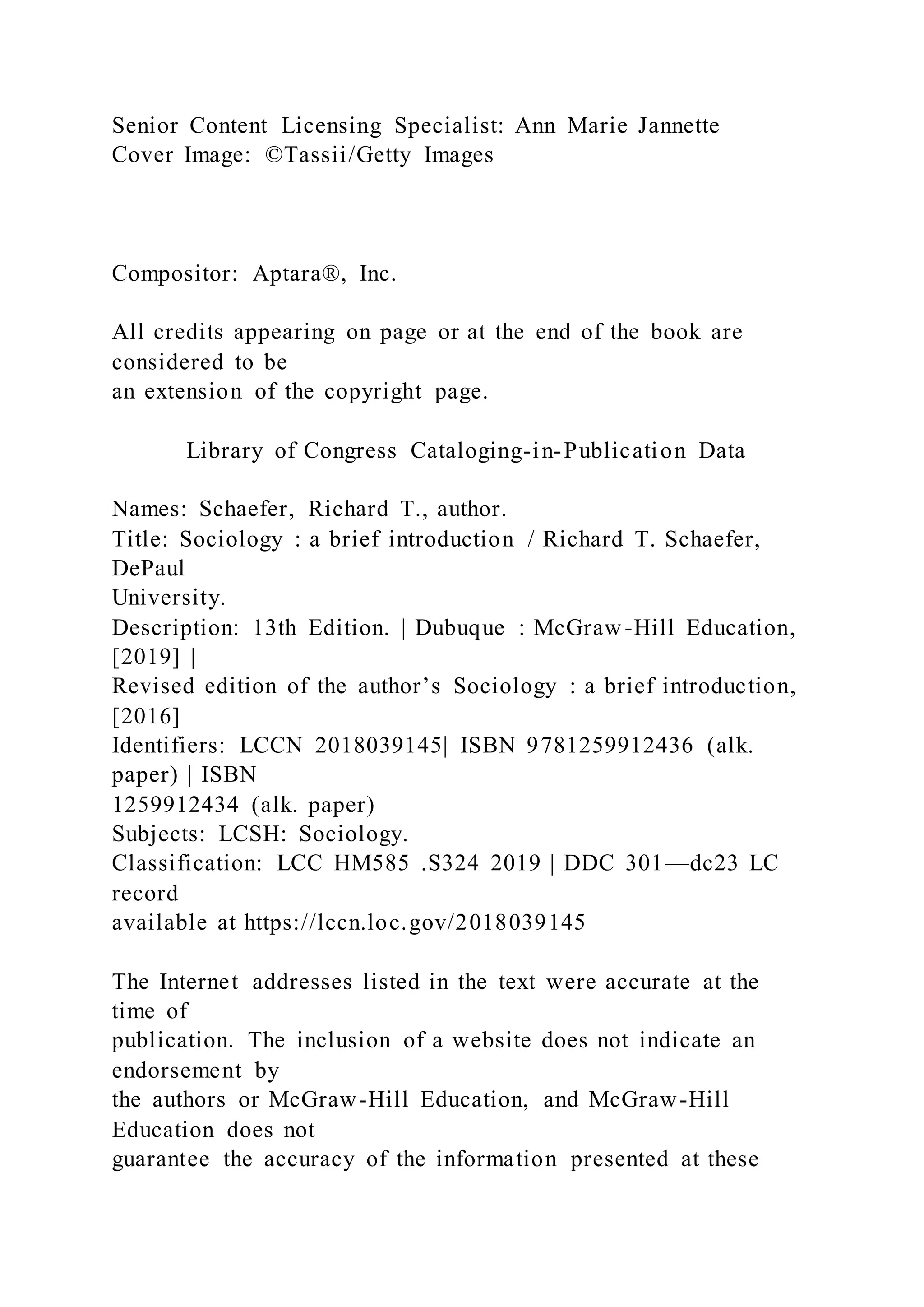 Senior Content Licensing Specialist: Ann Marie Jannette
Cover Image: ©Tassii/Getty Images
Compositor: Aptara®, Inc.
All credits appearing on page or at the end of the book are
considered to be
an extension of the copyright page.
Library of Congress Cataloging-in-Publication Data
Names: Schaefer, Richard T., author.
Title: Sociology : a brief introduction / Richard T. Schaefer,
DePaul
University.
Description: 13th Edition. | Dubuque : McGraw-Hill Education,
[2019] |
Revised edition of the author’s Sociology : a brief introduction,
[2016]
Identifiers: LCCN 2018039145| ISBN 9781259912436 (alk.
paper) | ISBN
1259912434 (alk. paper)
Subjects: LCSH: Sociology.
Classification: LCC HM585 .S324 2019 | DDC 301—dc23 LC
record
available at https://lccn.loc.gov/2018039145
The Internet addresses listed in the text were accurate at the
time of
publication. The inclusion of a website does not indicate an
endorsement by
the authors or McGraw-Hill Education, and McGraw-Hill
Education does not
guarantee the accuracy of the information presented at these
 