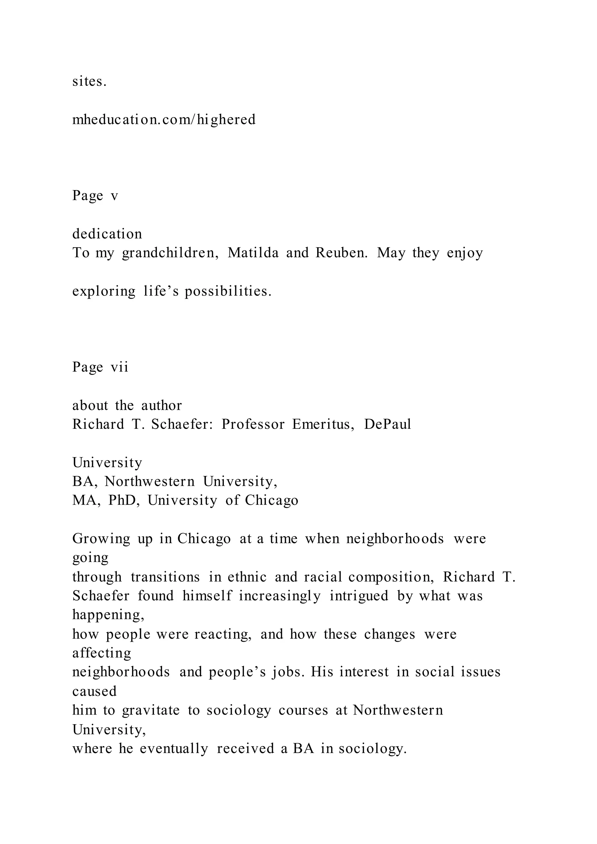 sites.
mheducation.com/highered
Page v
dedication
To my grandchildren, Matilda and Reuben. May they enjoy
exploring life’s possibilities.
Page vii
about the author
Richard T. Schaefer: Professor Emeritus, DePaul
University
BA, Northwestern University,
MA, PhD, University of Chicago
Growing up in Chicago at a time when neighborhoods were
going
through transitions in ethnic and racial composition, Richard T.
Schaefer found himself increasingly intrigued by what was
happening,
how people were reacting, and how these changes were
affecting
neighborhoods and people’s jobs. His interest in social issues
caused
him to gravitate to sociology courses at Northwestern
University,
where he eventually received a BA in sociology.
 