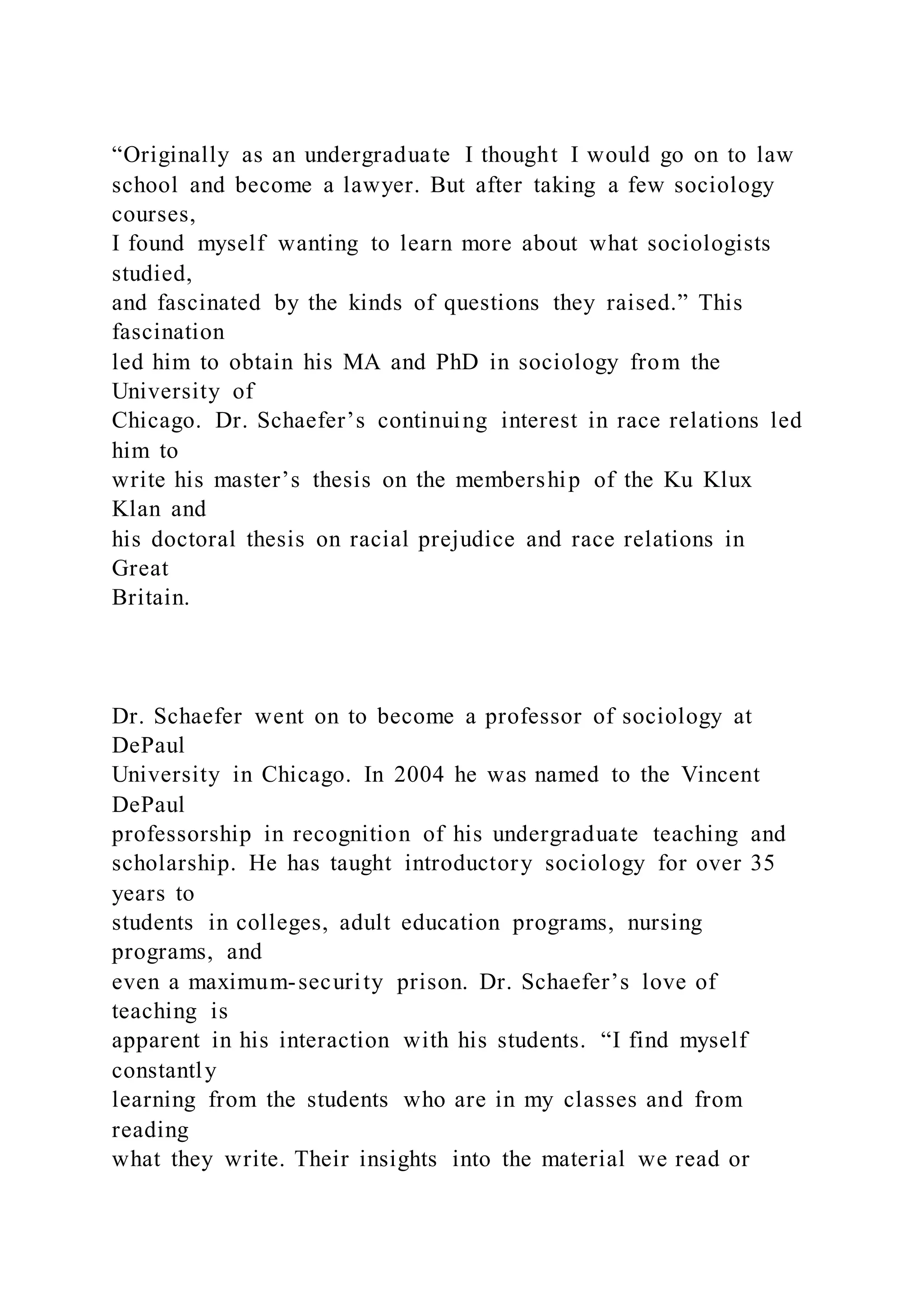 “Originally as an undergraduate I thought I would go on to law
school and become a lawyer. But after taking a few sociology
courses,
I found myself wanting to learn more about what sociologists
studied,
and fascinated by the kinds of questions they raised.” This
fascination
led him to obtain his MA and PhD in sociology from the
University of
Chicago. Dr. Schaefer’s continuing interest in race relations led
him to
write his master’s thesis on the membership of the Ku Klux
Klan and
his doctoral thesis on racial prejudice and race relations in
Great
Britain.
Dr. Schaefer went on to become a professor of sociology at
DePaul
University in Chicago. In 2004 he was named to the Vincent
DePaul
professorship in recognition of his undergraduate teaching and
scholarship. He has taught introductory sociology for over 35
years to
students in colleges, adult education programs, nursing
programs, and
even a maximum-security prison. Dr. Schaefer’s love of
teaching is
apparent in his interaction with his students. “I find myself
constantly
learning from the students who are in my classes and from
reading
what they write. Their insights into the material we read or
 