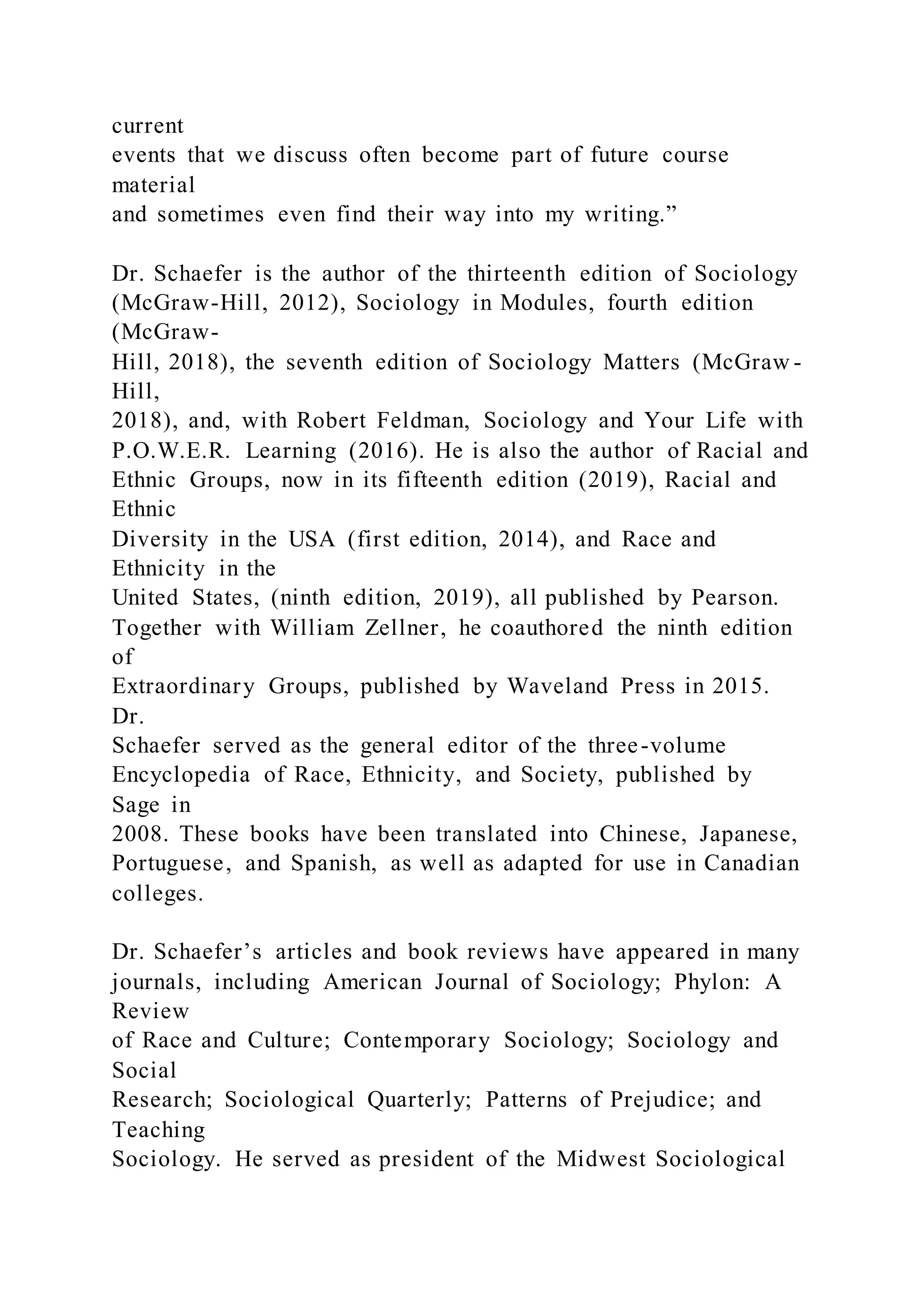 current
events that we discuss often become part of future course
material
and sometimes even find their way into my writing.”
Dr. Schaefer is the author of the thirteenth edition of Sociology
(McGraw-Hill, 2012), Sociology in Modules, fourth edition
(McGraw-
Hill, 2018), the seventh edition of Sociology Matters (McGraw -
Hill,
2018), and, with Robert Feldman, Sociology and Your Life with
P.O.W.E.R. Learning (2016). He is also the author of Racial and
Ethnic Groups, now in its fifteenth edition (2019), Racial and
Ethnic
Diversity in the USA (first edition, 2014), and Race and
Ethnicity in the
United States, (ninth edition, 2019), all published by Pearson.
Together with William Zellner, he coauthored the ninth edition
of
Extraordinary Groups, published by Waveland Press in 2015.
Dr.
Schaefer served as the general editor of the three-volume
Encyclopedia of Race, Ethnicity, and Society, published by
Sage in
2008. These books have been translated into Chinese, Japanese,
Portuguese, and Spanish, as well as adapted for use in Canadian
colleges.
Dr. Schaefer’s articles and book reviews have appeared in many
journals, including American Journal of Sociology; Phylon: A
Review
of Race and Culture; Contemporary Sociology; Sociology and
Social
Research; Sociological Quarterly; Patterns of Prejudice; and
Teaching
Sociology. He served as president of the Midwest Sociological
 