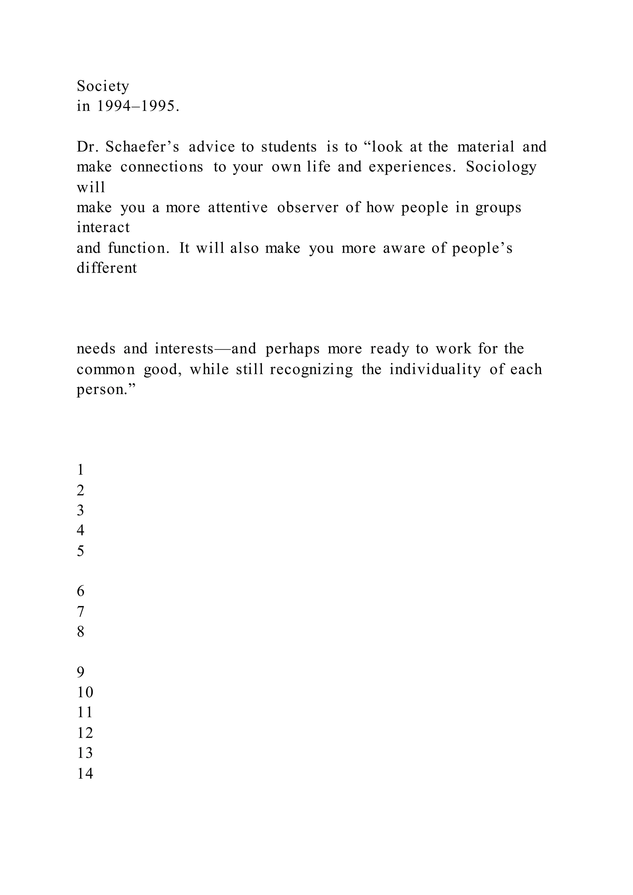 Society
in 1994–1995.
Dr. Schaefer’s advice to students is to “look at the material and
make connections to your own life and experiences. Sociology
will
make you a more attentive observer of how people in groups
interact
and function. It will also make you more aware of people’s
different
needs and interests—and perhaps more ready to work for the
common good, while still recognizing the individuality of each
person.”
1
2
3
4
5
6
7
8
9
10
11
12
13
14
 
