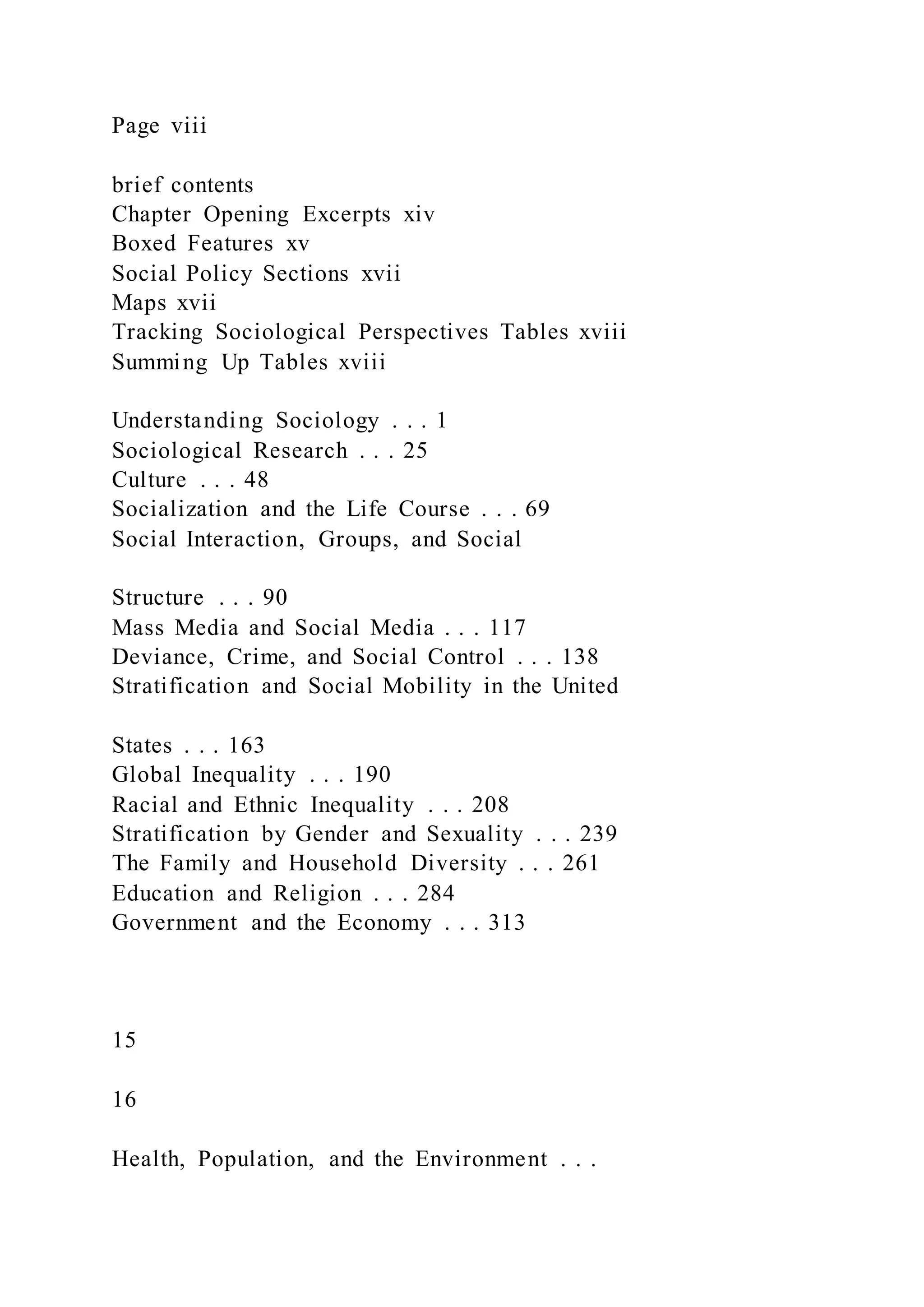 Page viii
brief contents
Chapter Opening Excerpts xiv
Boxed Features xv
Social Policy Sections xvii
Maps xvii
Tracking Sociological Perspectives Tables xviii
Summing Up Tables xviii
Understanding Sociology . . . 1
Sociological Research . . . 25
Culture . . . 48
Socialization and the Life Course . . . 69
Social Interaction, Groups, and Social
Structure . . . 90
Mass Media and Social Media . . . 117
Deviance, Crime, and Social Control . . . 138
Stratification and Social Mobility in the United
States . . . 163
Global Inequality . . . 190
Racial and Ethnic Inequality . . . 208
Stratification by Gender and Sexuality . . . 239
The Family and Household Diversity . . . 261
Education and Religion . . . 284
Government and the Economy . . . 313
15
16
Health, Population, and the Environment . . .
 