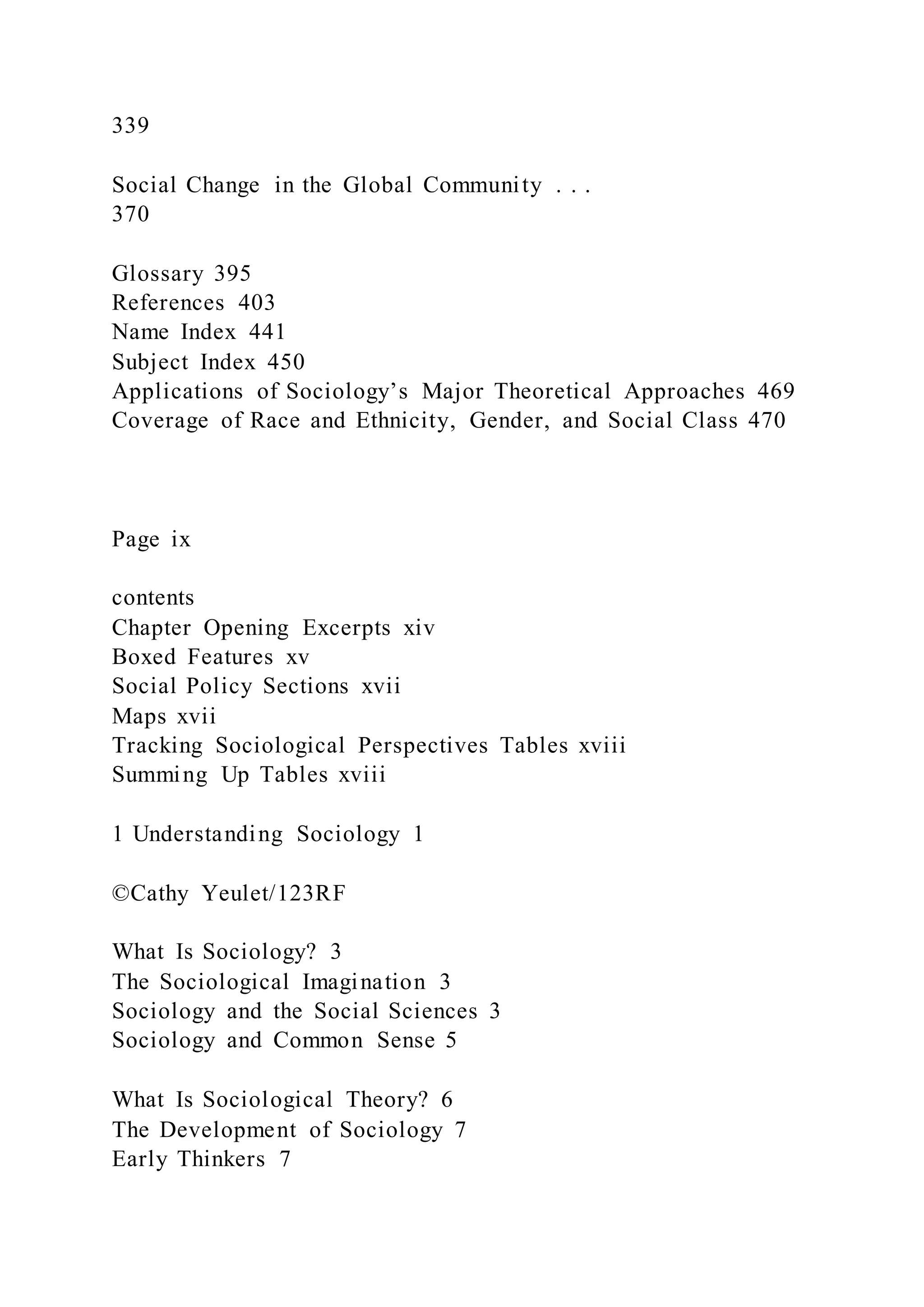 339
Social Change in the Global Community . . .
370
Glossary 395
References 403
Name Index 441
Subject Index 450
Applications of Sociology’s Major Theoretical Approaches 469
Coverage of Race and Ethnicity, Gender, and Social Class 470
Page ix
contents
Chapter Opening Excerpts xiv
Boxed Features xv
Social Policy Sections xvii
Maps xvii
Tracking Sociological Perspectives Tables xviii
Summing Up Tables xviii
1 Understanding Sociology 1
©Cathy Yeulet/123RF
What Is Sociology? 3
The Sociological Imagination 3
Sociology and the Social Sciences 3
Sociology and Common Sense 5
What Is Sociological Theory? 6
The Development of Sociology 7
Early Thinkers 7
 