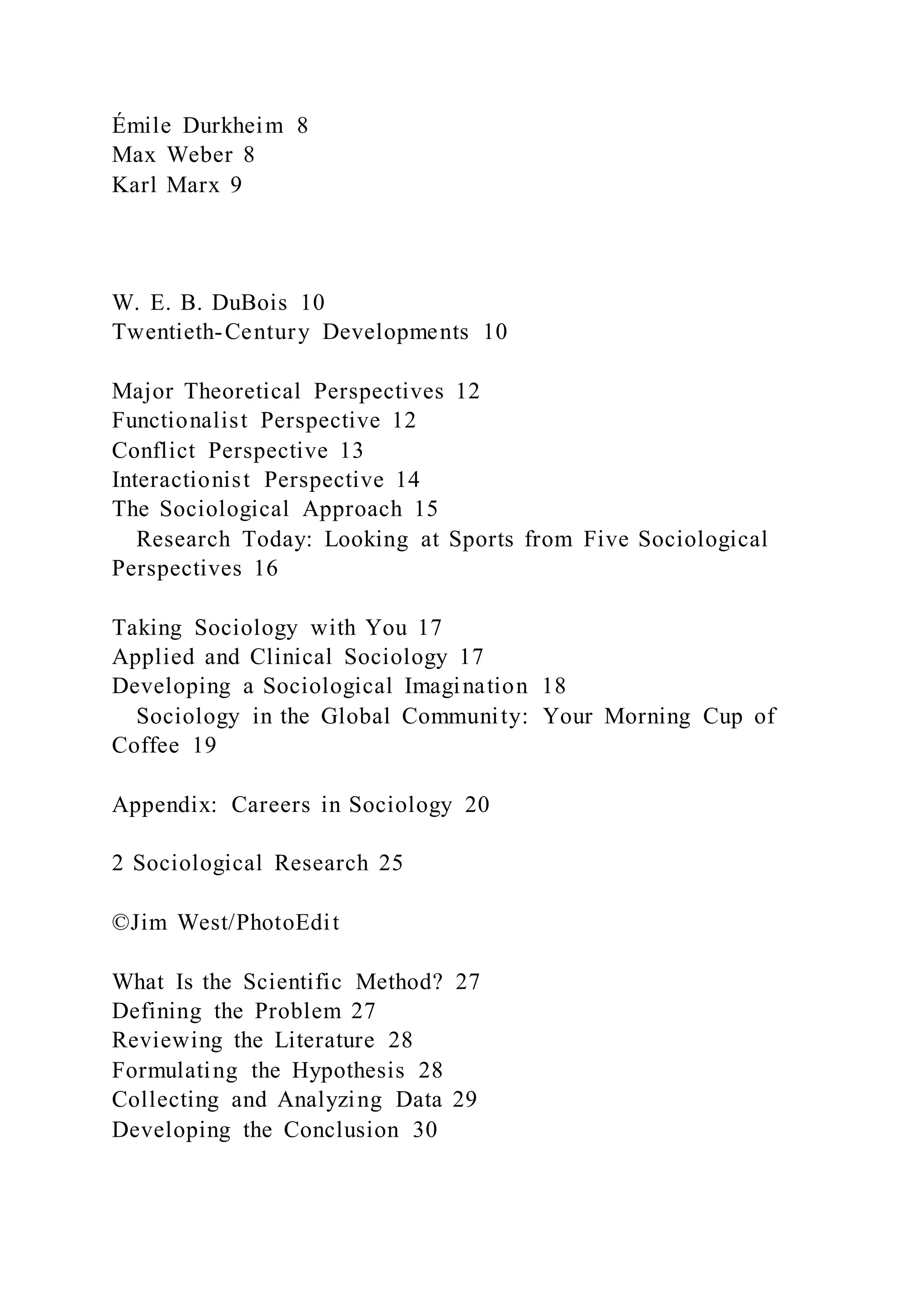 Émile Durkheim 8
Max Weber 8
Karl Marx 9
W. E. B. DuBois 10
Twentieth-Century Developments 10
Major Theoretical Perspectives 12
Functionalist Perspective 12
Conflict Perspective 13
Interactionist Perspective 14
The Sociological Approach 15
Research Today: Looking at Sports from Five Sociological
Perspectives 16
Taking Sociology with You 17
Applied and Clinical Sociology 17
Developing a Sociological Imagination 18
Sociology in the Global Community: Your Morning Cup of
Coffee 19
Appendix: Careers in Sociology 20
2 Sociological Research 25
©Jim West/PhotoEdit
What Is the Scientific Method? 27
Defining the Problem 27
Reviewing the Literature 28
Formulating the Hypothesis 28
Collecting and Analyzing Data 29
Developing the Conclusion 30
 