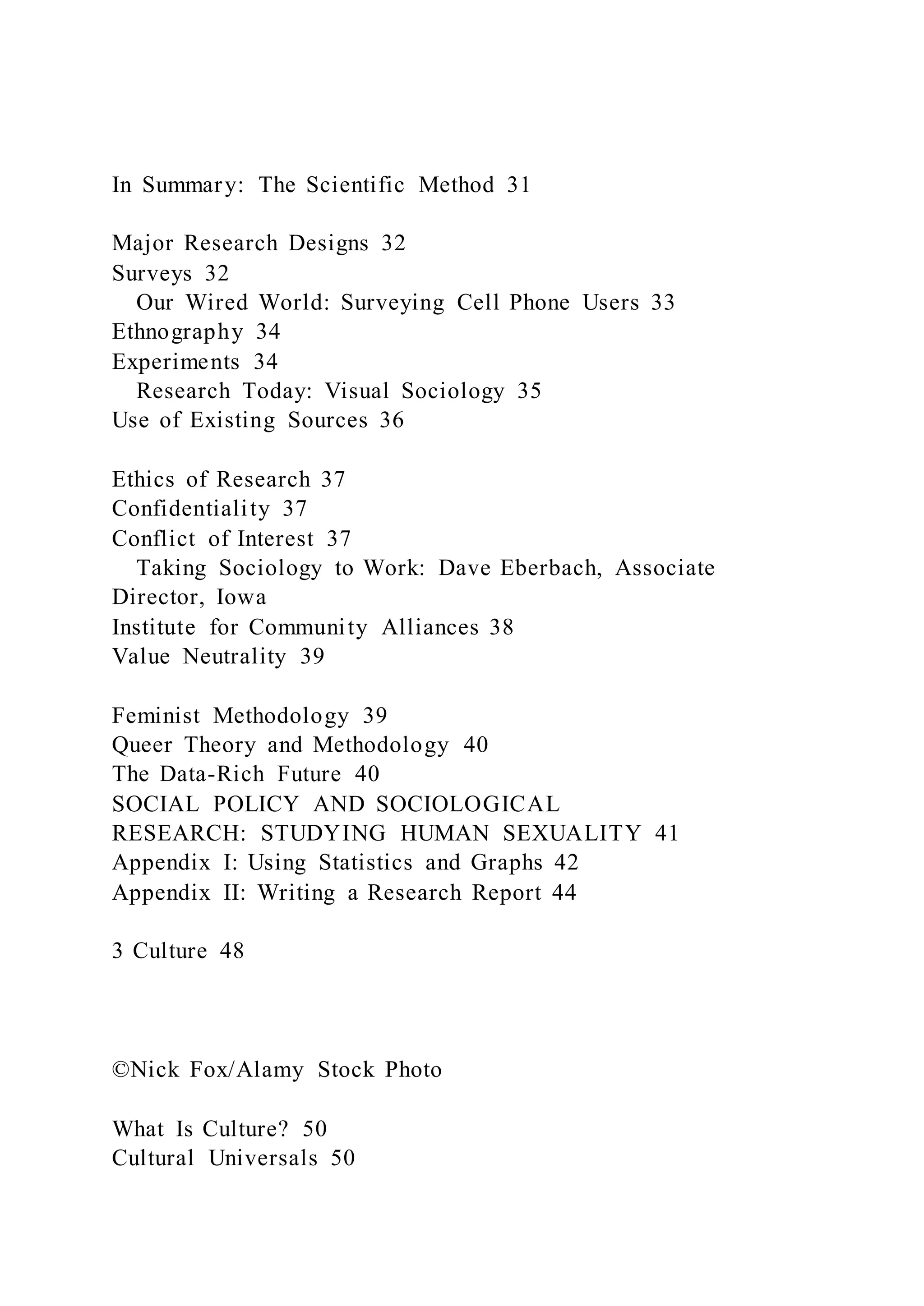 In Summary: The Scientific Method 31
Major Research Designs 32
Surveys 32
Our Wired World: Surveying Cell Phone Users 33
Ethnography 34
Experiments 34
Research Today: Visual Sociology 35
Use of Existing Sources 36
Ethics of Research 37
Confidentiality 37
Conflict of Interest 37
Taking Sociology to Work: Dave Eberbach, Associate
Director, Iowa
Institute for Community Alliances 38
Value Neutrality 39
Feminist Methodology 39
Queer Theory and Methodology 40
The Data-Rich Future 40
SOCIAL POLICY AND SOCIOLOGICAL
RESEARCH: STUDYING HUMAN SEXUALITY 41
Appendix I: Using Statistics and Graphs 42
Appendix II: Writing a Research Report 44
3 Culture 48
©Nick Fox/Alamy Stock Photo
What Is Culture? 50
Cultural Universals 50
 