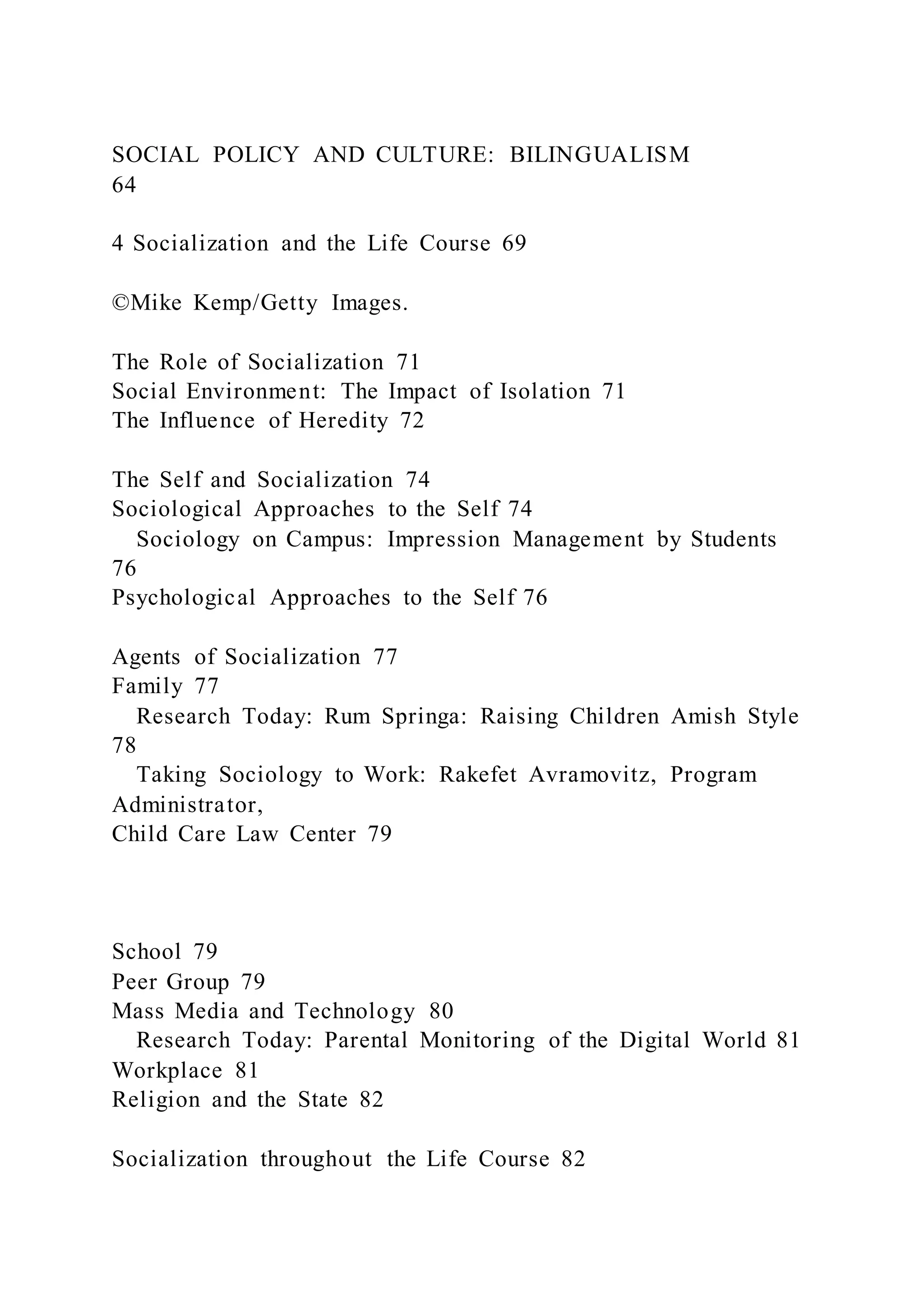 SOCIAL POLICY AND CULTURE: BILINGUALISM
64
4 Socialization and the Life Course 69
©Mike Kemp/Getty Images.
The Role of Socialization 71
Social Environment: The Impact of Isolation 71
The Influence of Heredity 72
The Self and Socialization 74
Sociological Approaches to the Self 74
Sociology on Campus: Impression Management by Students
76
Psychological Approaches to the Self 76
Agents of Socialization 77
Family 77
Research Today: Rum Springa: Raising Children Amish Style
78
Taking Sociology to Work: Rakefet Avramovitz, Program
Administrator,
Child Care Law Center 79
School 79
Peer Group 79
Mass Media and Technology 80
Research Today: Parental Monitoring of the Digital World 81
Workplace 81
Religion and the State 82
Socialization throughout the Life Course 82
 