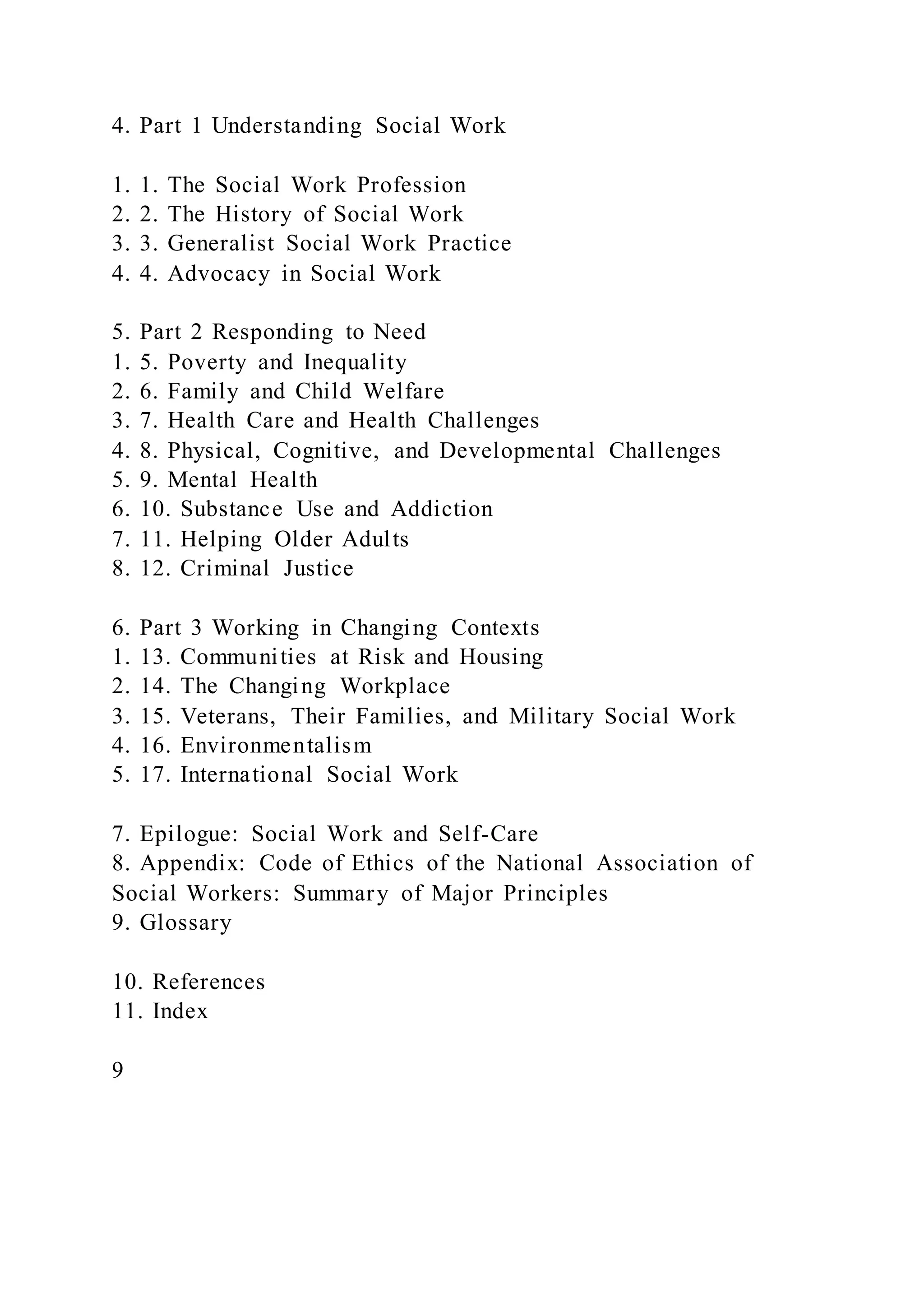 4. Part 1 Understanding Social Work
1. 1. The Social Work Profession
2. 2. The History of Social Work
3. 3. Generalist Social Work Practice
4. 4. Advocacy in Social Work
5. Part 2 Responding to Need
1. 5. Poverty and Inequality
2. 6. Family and Child Welfare
3. 7. Health Care and Health Challenges
4. 8. Physical, Cognitive, and Developmental Challenges
5. 9. Mental Health
6. 10. Substance Use and Addiction
7. 11. Helping Older Adults
8. 12. Criminal Justice
6. Part 3 Working in Changing Contexts
1. 13. Communities at Risk and Housing
2. 14. The Changing Workplace
3. 15. Veterans, Their Families, and Military Social Work
4. 16. Environmentalism
5. 17. International Social Work
7. Epilogue: Social Work and Self-Care
8. Appendix: Code of Ethics of the National Association of
Social Workers: Summary of Major Principles
9. Glossary
10. References
11. Index
9
 