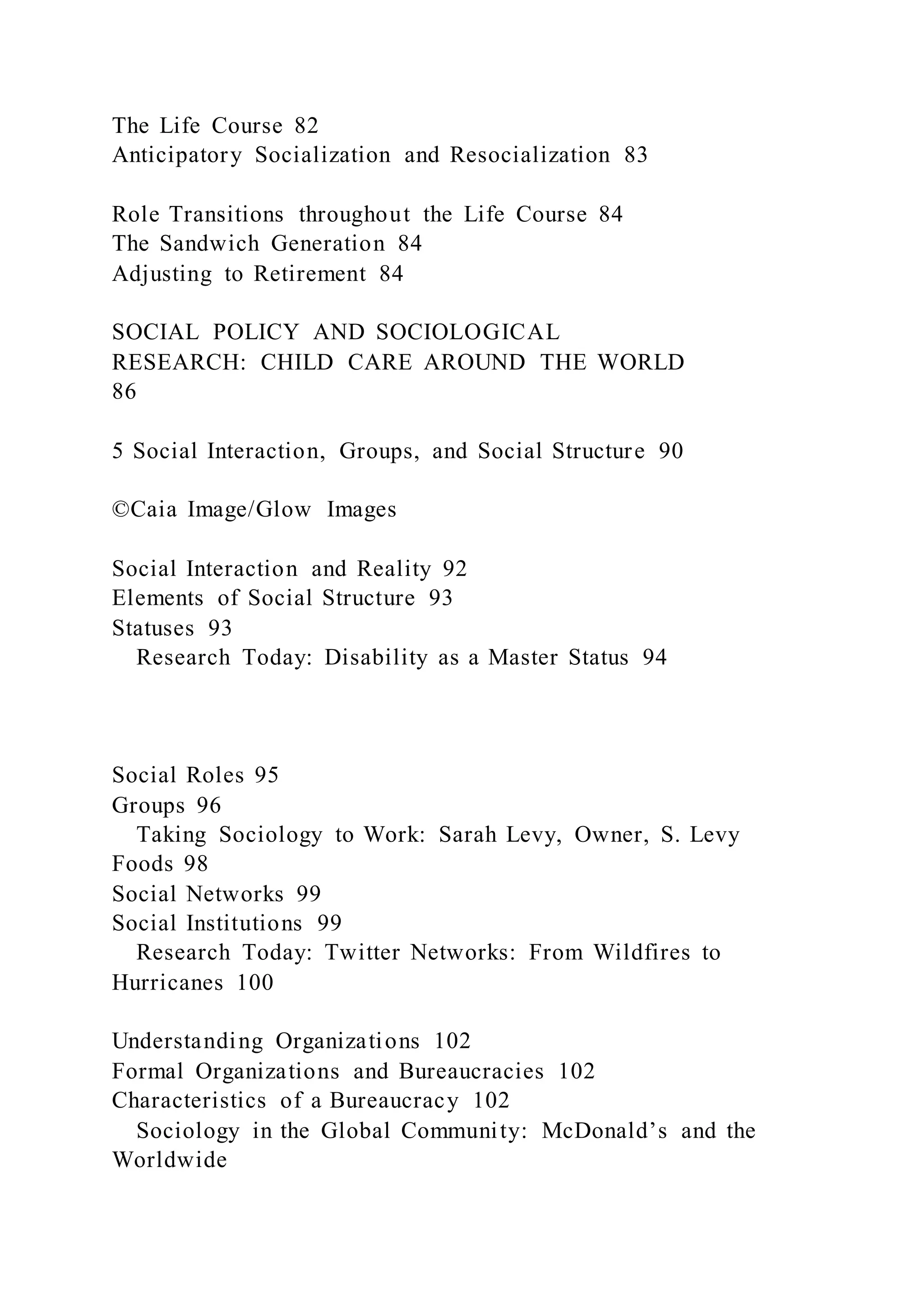The Life Course 82
Anticipatory Socialization and Resocialization 83
Role Transitions throughout the Life Course 84
The Sandwich Generation 84
Adjusting to Retirement 84
SOCIAL POLICY AND SOCIOLOGICAL
RESEARCH: CHILD CARE AROUND THE WORLD
86
5 Social Interaction, Groups, and Social Structure 90
©Caia Image/Glow Images
Social Interaction and Reality 92
Elements of Social Structure 93
Statuses 93
Research Today: Disability as a Master Status 94
Social Roles 95
Groups 96
Taking Sociology to Work: Sarah Levy, Owner, S. Levy
Foods 98
Social Networks 99
Social Institutions 99
Research Today: Twitter Networks: From Wildfires to
Hurricanes 100
Understanding Organizations 102
Formal Organizations and Bureaucracies 102
Characteristics of a Bureaucracy 102
Sociology in the Global Community: McDonald’s and the
Worldwide
 
