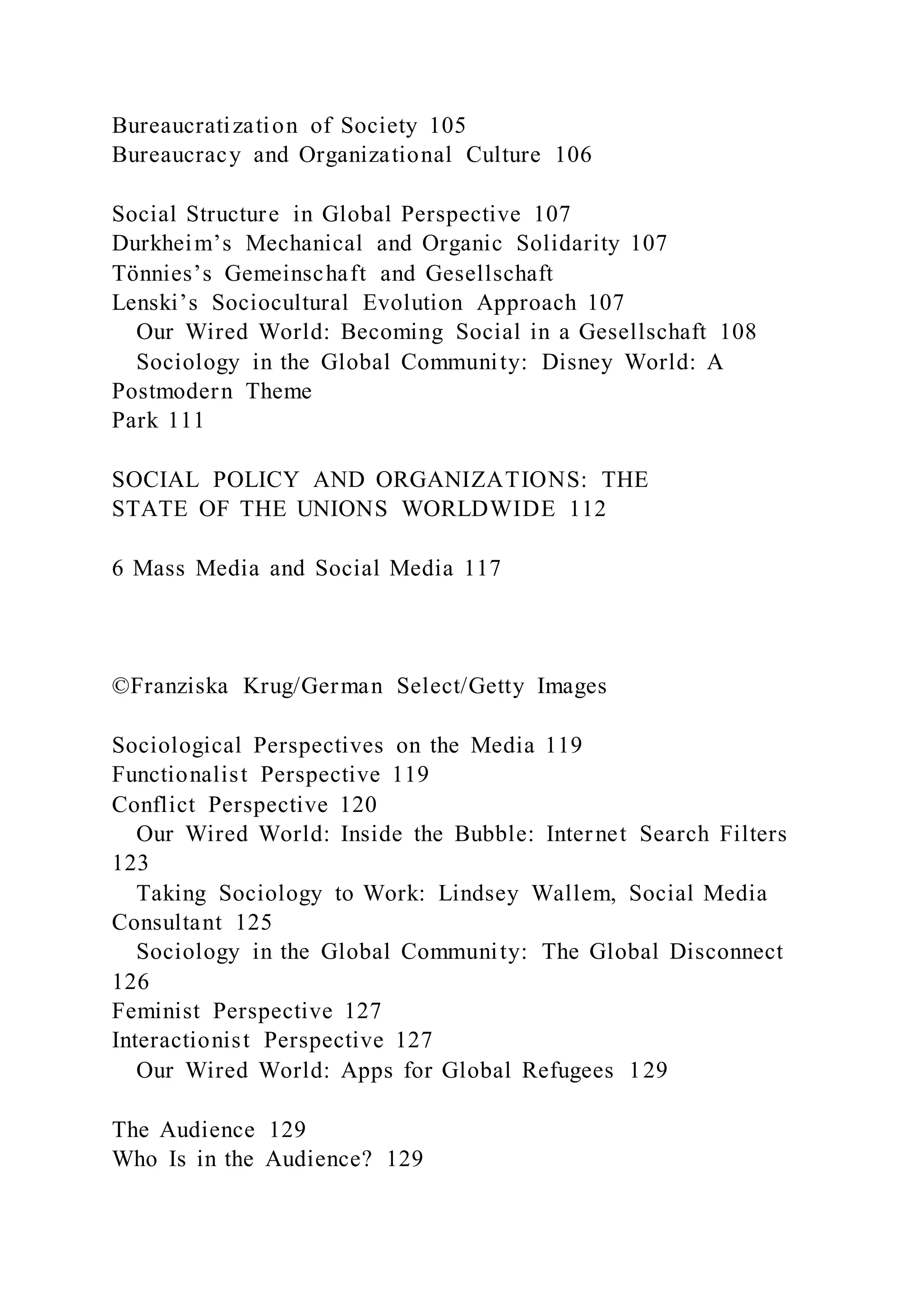 Bureaucratization of Society 105
Bureaucracy and Organizational Culture 106
Social Structure in Global Perspective 107
Durkheim’s Mechanical and Organic Solidarity 107
Tönnies’s Gemeinschaft and Gesellschaft
Lenski’s Sociocultural Evolution Approach 107
Our Wired World: Becoming Social in a Gesellschaft 108
Sociology in the Global Community: Disney World: A
Postmodern Theme
Park 111
SOCIAL POLICY AND ORGANIZATIONS: THE
STATE OF THE UNIONS WORLDWIDE 112
6 Mass Media and Social Media 117
©Franziska Krug/German Select/Getty Images
Sociological Perspectives on the Media 119
Functionalist Perspective 119
Conflict Perspective 120
Our Wired World: Inside the Bubble: Internet Search Filters
123
Taking Sociology to Work: Lindsey Wallem, Social Media
Consultant 125
Sociology in the Global Community: The Global Disconnect
126
Feminist Perspective 127
Interactionist Perspective 127
Our Wired World: Apps for Global Refugees 129
The Audience 129
Who Is in the Audience? 129
 
