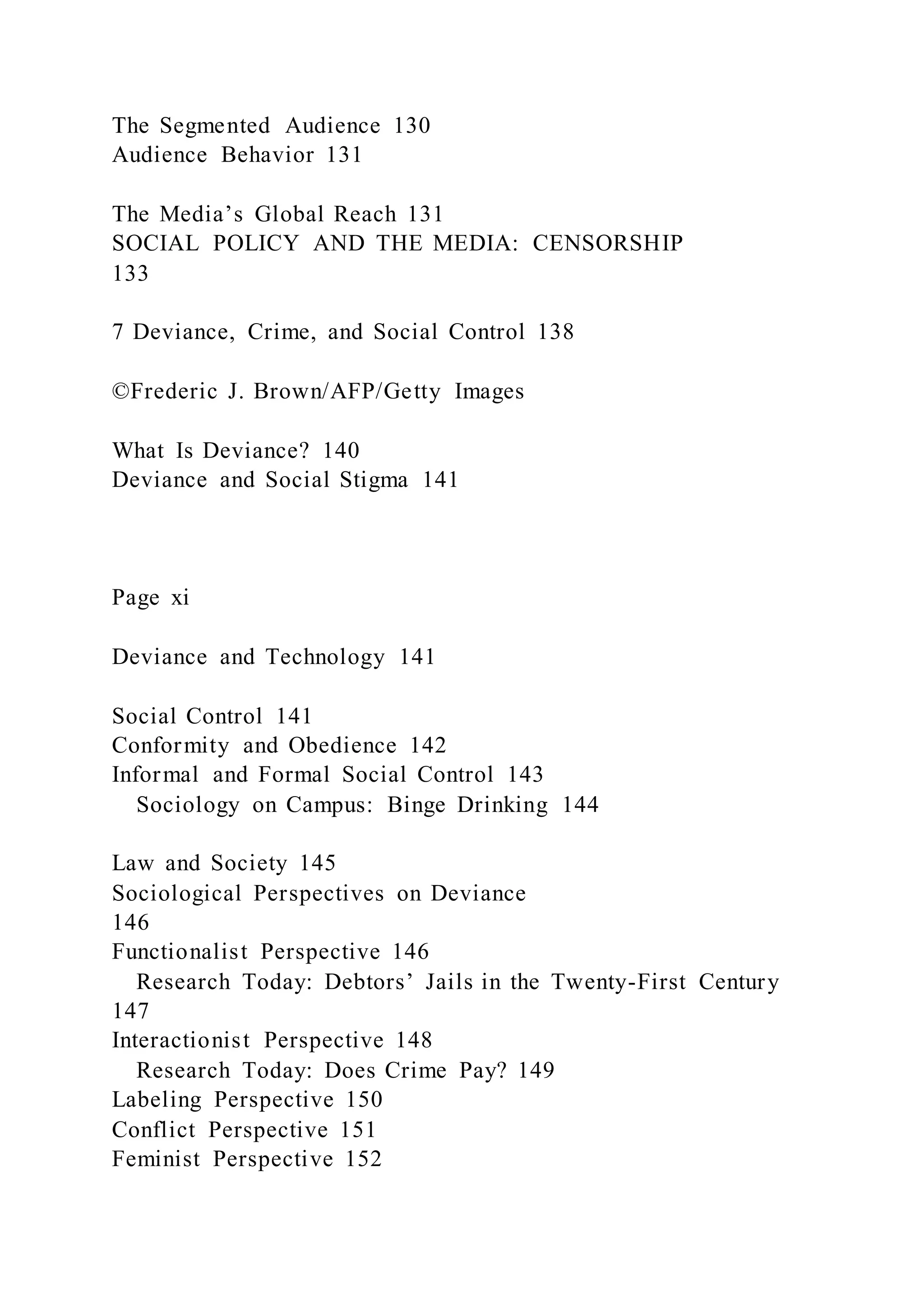 The Segmented Audience 130
Audience Behavior 131
The Media’s Global Reach 131
SOCIAL POLICY AND THE MEDIA: CENSORSHIP
133
7 Deviance, Crime, and Social Control 138
©Frederic J. Brown/AFP/Getty Images
What Is Deviance? 140
Deviance and Social Stigma 141
Page xi
Deviance and Technology 141
Social Control 141
Conformity and Obedience 142
Informal and Formal Social Control 143
Sociology on Campus: Binge Drinking 144
Law and Society 145
Sociological Perspectives on Deviance
146
Functionalist Perspective 146
Research Today: Debtors’ Jails in the Twenty-First Century
147
Interactionist Perspective 148
Research Today: Does Crime Pay? 149
Labeling Perspective 150
Conflict Perspective 151
Feminist Perspective 152
 