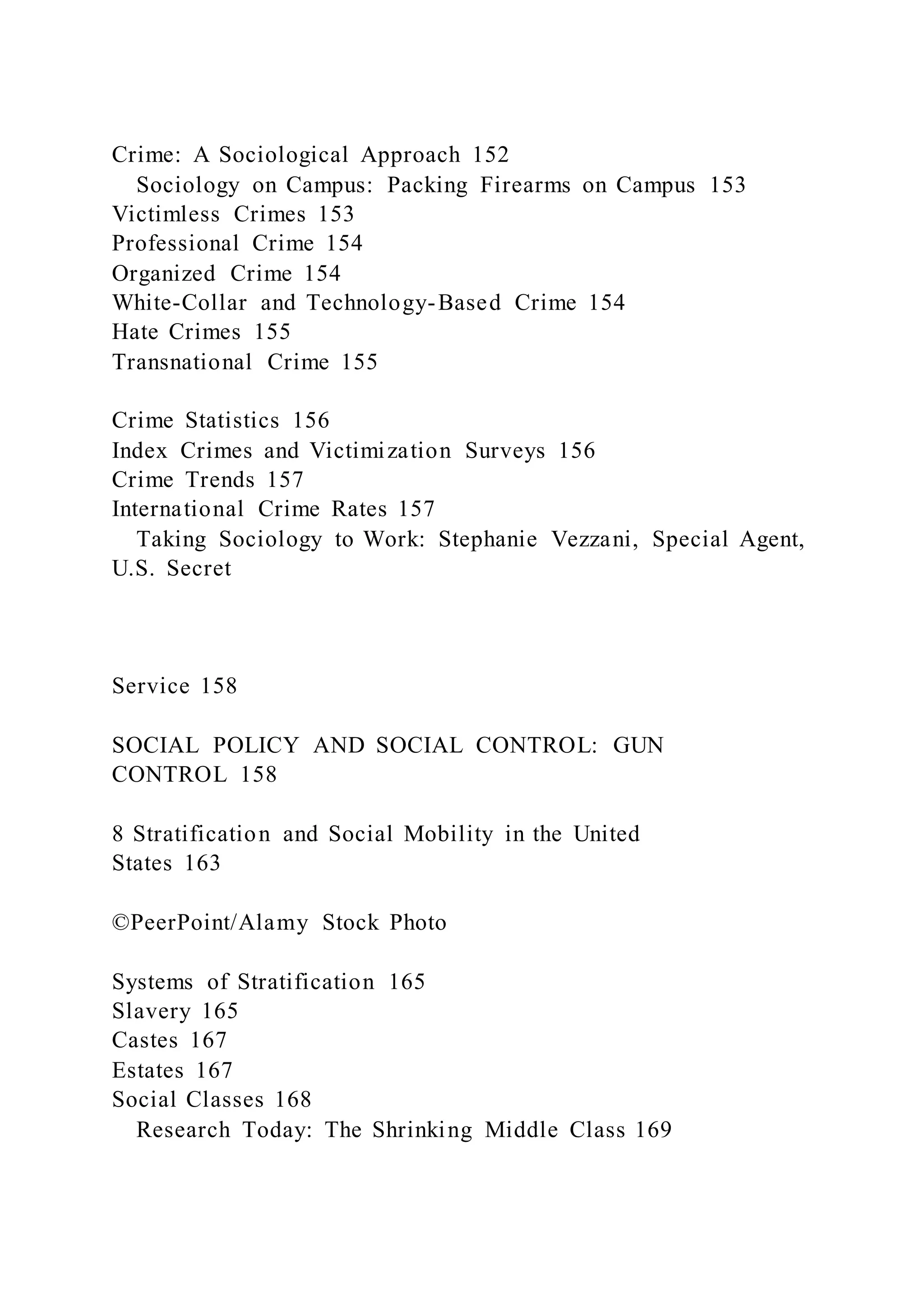 Crime: A Sociological Approach 152
Sociology on Campus: Packing Firearms on Campus 153
Victimless Crimes 153
Professional Crime 154
Organized Crime 154
White-Collar and Technology-Based Crime 154
Hate Crimes 155
Transnational Crime 155
Crime Statistics 156
Index Crimes and Victimization Surveys 156
Crime Trends 157
International Crime Rates 157
Taking Sociology to Work: Stephanie Vezzani, Special Agent,
U.S. Secret
Service 158
SOCIAL POLICY AND SOCIAL CONTROL: GUN
CONTROL 158
8 Stratification and Social Mobility in the United
States 163
©PeerPoint/Alamy Stock Photo
Systems of Stratification 165
Slavery 165
Castes 167
Estates 167
Social Classes 168
Research Today: The Shrinking Middle Class 169
 