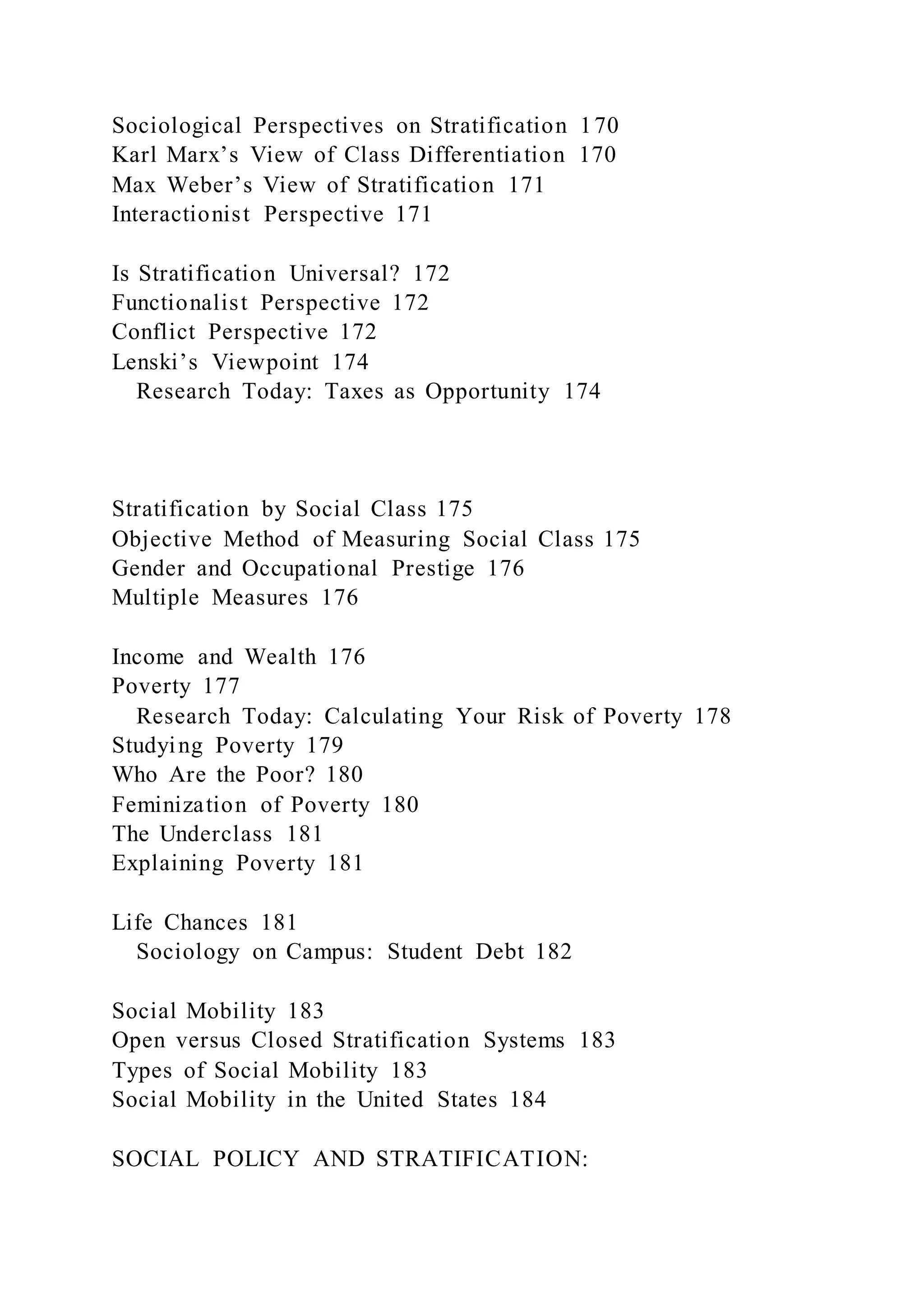 Sociological Perspectives on Stratification 170
Karl Marx’s View of Class Differentiation 170
Max Weber’s View of Stratification 171
Interactionist Perspective 171
Is Stratification Universal? 172
Functionalist Perspective 172
Conflict Perspective 172
Lenski’s Viewpoint 174
Research Today: Taxes as Opportunity 174
Stratification by Social Class 175
Objective Method of Measuring Social Class 175
Gender and Occupational Prestige 176
Multiple Measures 176
Income and Wealth 176
Poverty 177
Research Today: Calculating Your Risk of Poverty 178
Studying Poverty 179
Who Are the Poor? 180
Feminization of Poverty 180
The Underclass 181
Explaining Poverty 181
Life Chances 181
Sociology on Campus: Student Debt 182
Social Mobility 183
Open versus Closed Stratification Systems 183
Types of Social Mobility 183
Social Mobility in the United States 184
SOCIAL POLICY AND STRATIFICATION:
 