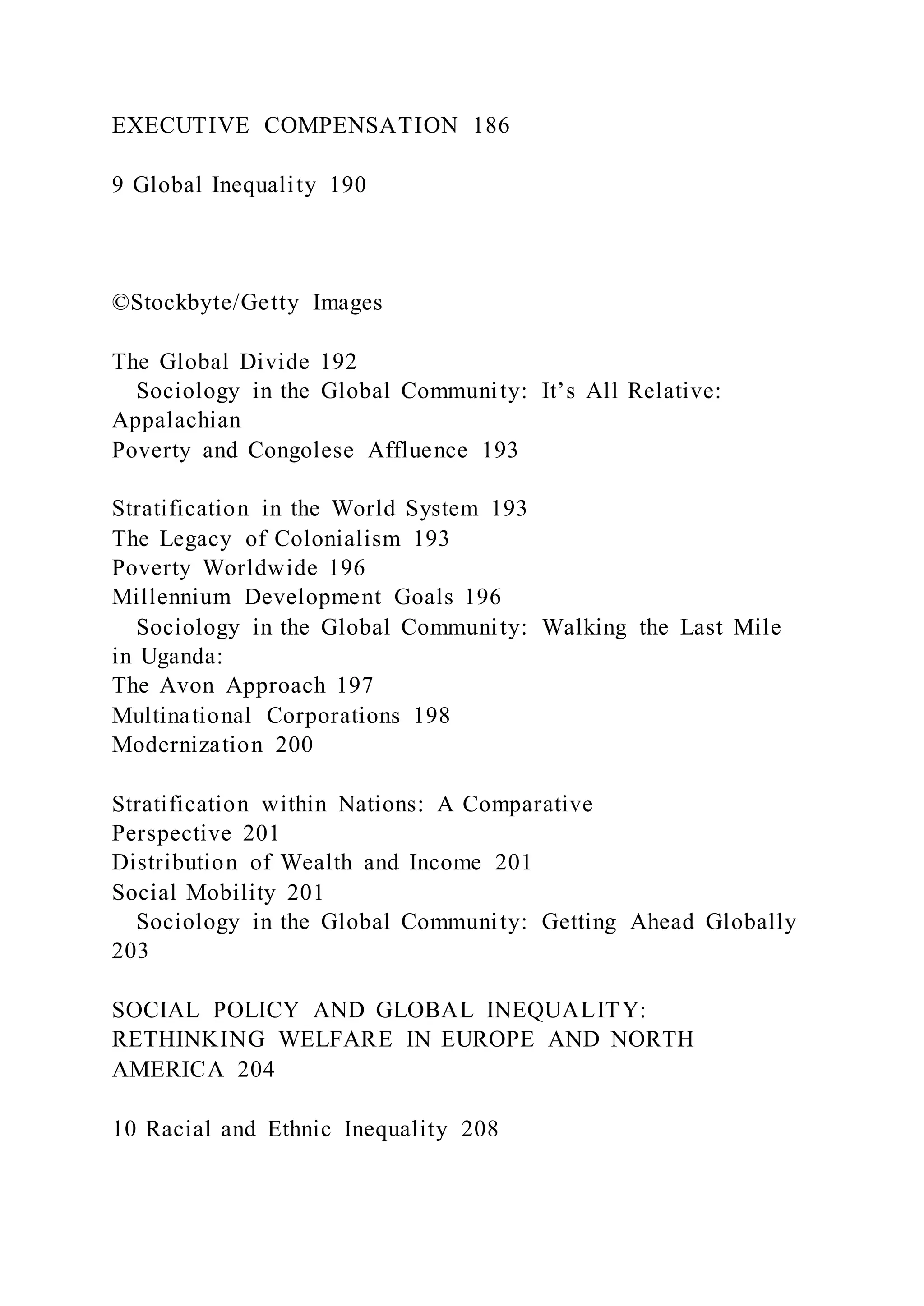 EXECUTIVE COMPENSATION 186
9 Global Inequality 190
©Stockbyte/Getty Images
The Global Divide 192
Sociology in the Global Community: It’s All Relative:
Appalachian
Poverty and Congolese Affluence 193
Stratification in the World System 193
The Legacy of Colonialism 193
Poverty Worldwide 196
Millennium Development Goals 196
Sociology in the Global Community: Walking the Last Mile
in Uganda:
The Avon Approach 197
Multinational Corporations 198
Modernization 200
Stratification within Nations: A Comparative
Perspective 201
Distribution of Wealth and Income 201
Social Mobility 201
Sociology in the Global Community: Getting Ahead Globally
203
SOCIAL POLICY AND GLOBAL INEQUALITY:
RETHINKING WELFARE IN EUROPE AND NORTH
AMERICA 204
10 Racial and Ethnic Inequality 208
 
