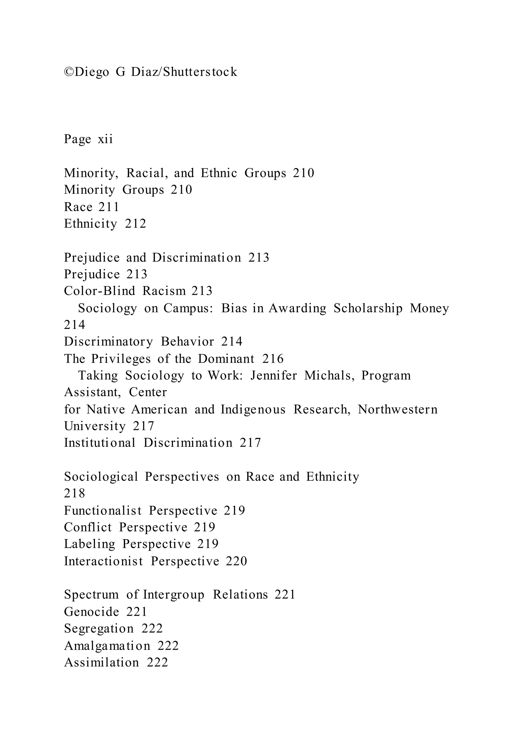 ©Diego G Diaz/Shutterstock
Page xii
Minority, Racial, and Ethnic Groups 210
Minority Groups 210
Race 211
Ethnicity 212
Prejudice and Discrimination 213
Prejudice 213
Color-Blind Racism 213
Sociology on Campus: Bias in Awarding Scholarship Money
214
Discriminatory Behavior 214
The Privileges of the Dominant 216
Taking Sociology to Work: Jennifer Michals, Program
Assistant, Center
for Native American and Indigenous Research, Northwestern
University 217
Institutional Discrimination 217
Sociological Perspectives on Race and Ethnicity
218
Functionalist Perspective 219
Conflict Perspective 219
Labeling Perspective 219
Interactionist Perspective 220
Spectrum of Intergroup Relations 221
Genocide 221
Segregation 222
Amalgamation 222
Assimilation 222
 
