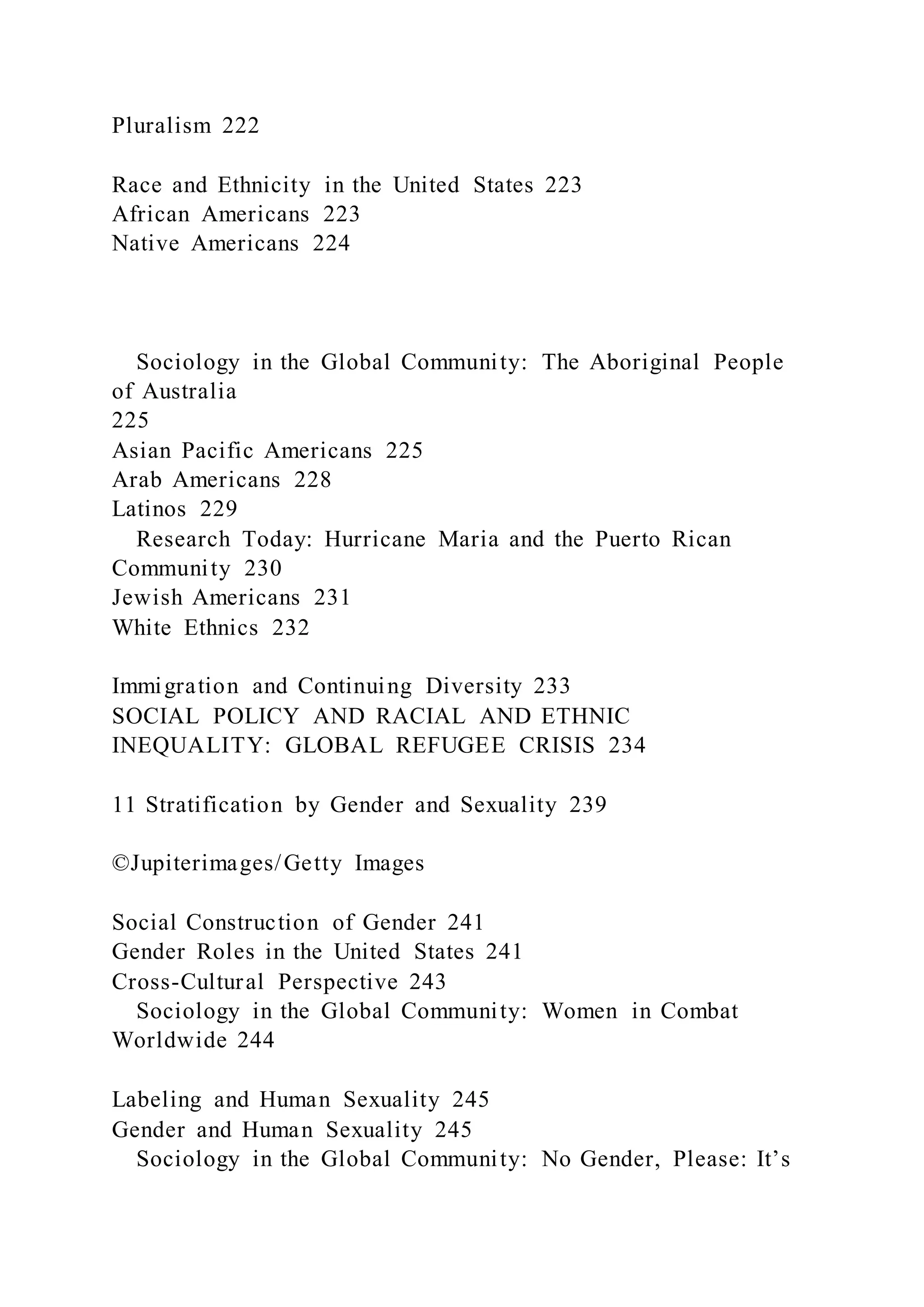 Pluralism 222
Race and Ethnicity in the United States 223
African Americans 223
Native Americans 224
Sociology in the Global Community: The Aboriginal People
of Australia
225
Asian Pacific Americans 225
Arab Americans 228
Latinos 229
Research Today: Hurricane Maria and the Puerto Rican
Community 230
Jewish Americans 231
White Ethnics 232
Immigration and Continuing Diversity 233
SOCIAL POLICY AND RACIAL AND ETHNIC
INEQUALITY: GLOBAL REFUGEE CRISIS 234
11 Stratification by Gender and Sexuality 239
©Jupiterimages/Getty Images
Social Construction of Gender 241
Gender Roles in the United States 241
Cross-Cultural Perspective 243
Sociology in the Global Community: Women in Combat
Worldwide 244
Labeling and Human Sexuality 245
Gender and Human Sexuality 245
Sociology in the Global Community: No Gender, Please: It’s
 