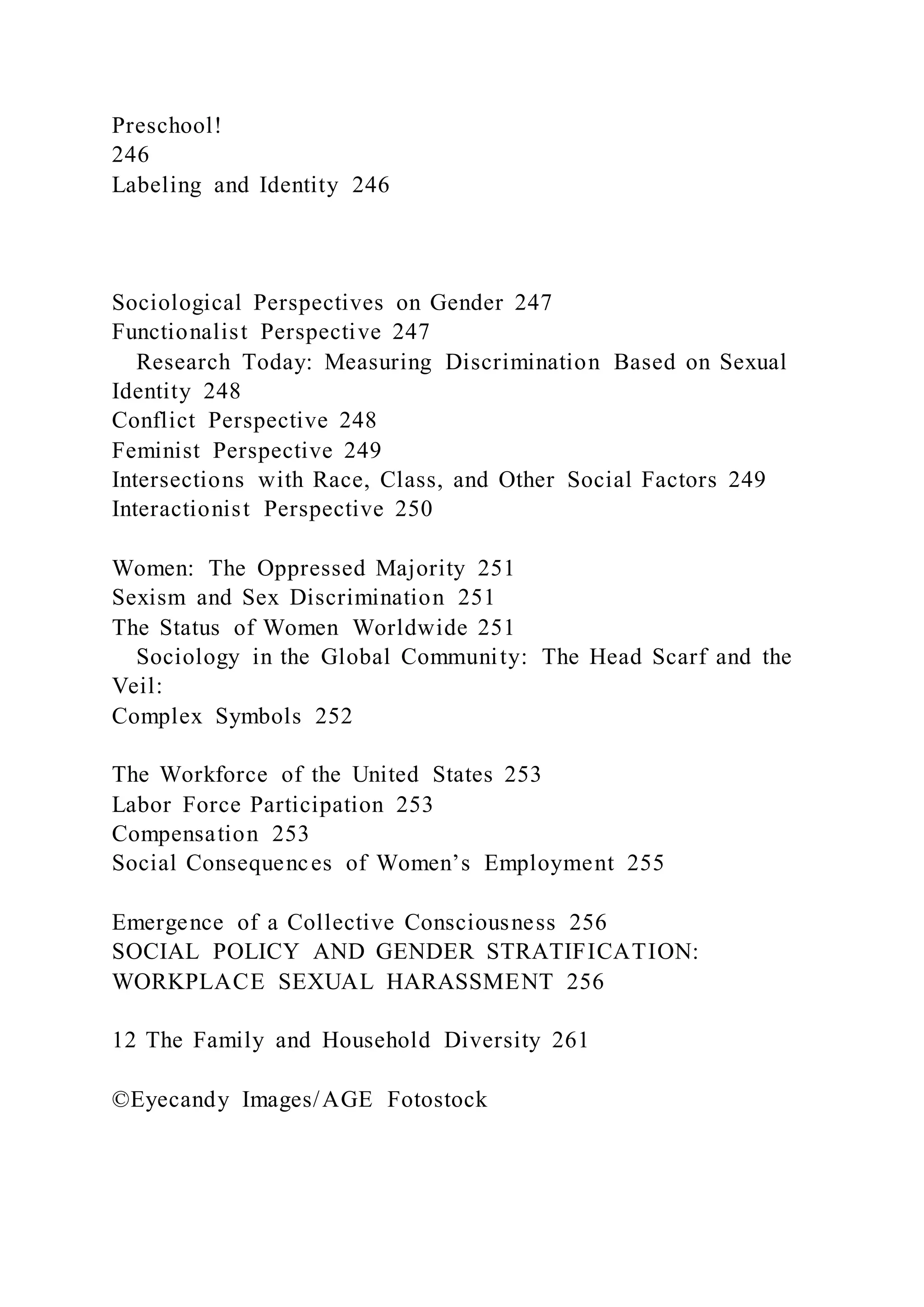 Preschool!
246
Labeling and Identity 246
Sociological Perspectives on Gender 247
Functionalist Perspective 247
Research Today: Measuring Discrimination Based on Sexual
Identity 248
Conflict Perspective 248
Feminist Perspective 249
Intersections with Race, Class, and Other Social Factors 249
Interactionist Perspective 250
Women: The Oppressed Majority 251
Sexism and Sex Discrimination 251
The Status of Women Worldwide 251
Sociology in the Global Community: The Head Scarf and the
Veil:
Complex Symbols 252
The Workforce of the United States 253
Labor Force Participation 253
Compensation 253
Social Consequences of Women’s Employment 255
Emergence of a Collective Consciousness 256
SOCIAL POLICY AND GENDER STRATIFICATION:
WORKPLACE SEXUAL HARASSMENT 256
12 The Family and Household Diversity 261
©Eyecandy Images/AGE Fotostock
 