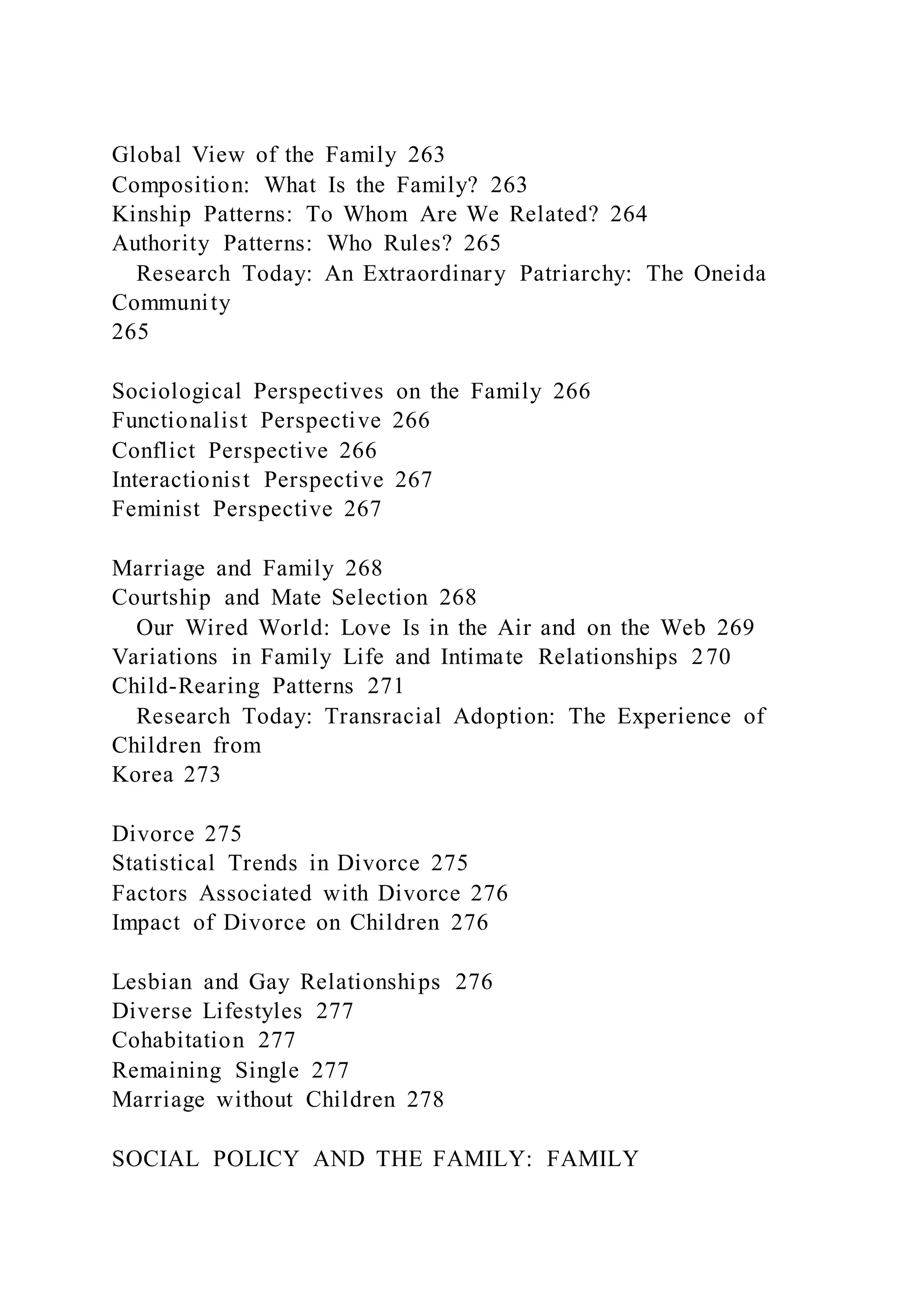 Global View of the Family 263
Composition: What Is the Family? 263
Kinship Patterns: To Whom Are We Related? 264
Authority Patterns: Who Rules? 265
Research Today: An Extraordinary Patriarchy: The Oneida
Community
265
Sociological Perspectives on the Family 266
Functionalist Perspective 266
Conflict Perspective 266
Interactionist Perspective 267
Feminist Perspective 267
Marriage and Family 268
Courtship and Mate Selection 268
Our Wired World: Love Is in the Air and on the Web 269
Variations in Family Life and Intimate Relationships 270
Child-Rearing Patterns 271
Research Today: Transracial Adoption: The Experience of
Children from
Korea 273
Divorce 275
Statistical Trends in Divorce 275
Factors Associated with Divorce 276
Impact of Divorce on Children 276
Lesbian and Gay Relationships 276
Diverse Lifestyles 277
Cohabitation 277
Remaining Single 277
Marriage without Children 278
SOCIAL POLICY AND THE FAMILY: FAMILY
 