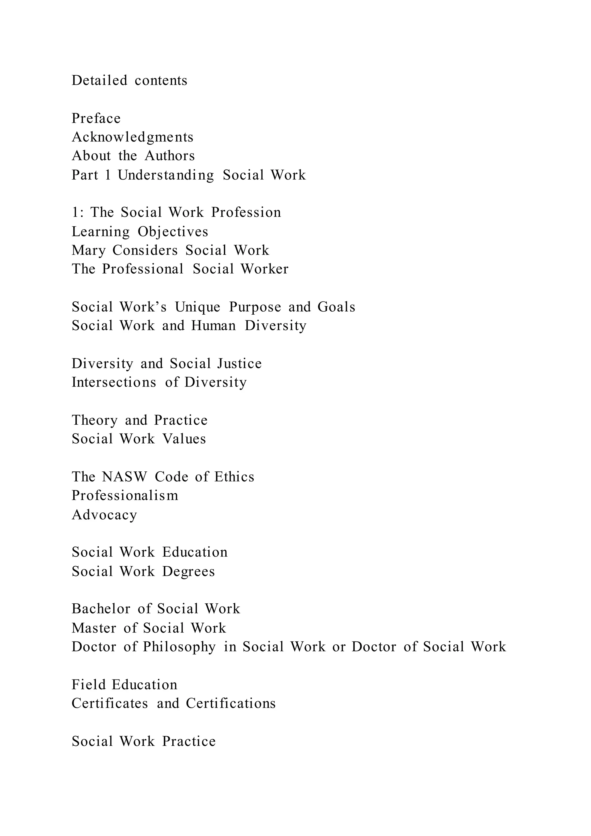 Detailed contents
Preface
Acknowledgments
About the Authors
Part 1 Understanding Social Work
1: The Social Work Profession
Learning Objectives
Mary Considers Social Work
The Professional Social Worker
Social Work’s Unique Purpose and Goals
Social Work and Human Diversity
Diversity and Social Justice
Intersections of Diversity
Theory and Practice
Social Work Values
The NASW Code of Ethics
Professionalism
Advocacy
Social Work Education
Social Work Degrees
Bachelor of Social Work
Master of Social Work
Doctor of Philosophy in Social Work or Doctor of Social Work
Field Education
Certificates and Certifications
Social Work Practice
 