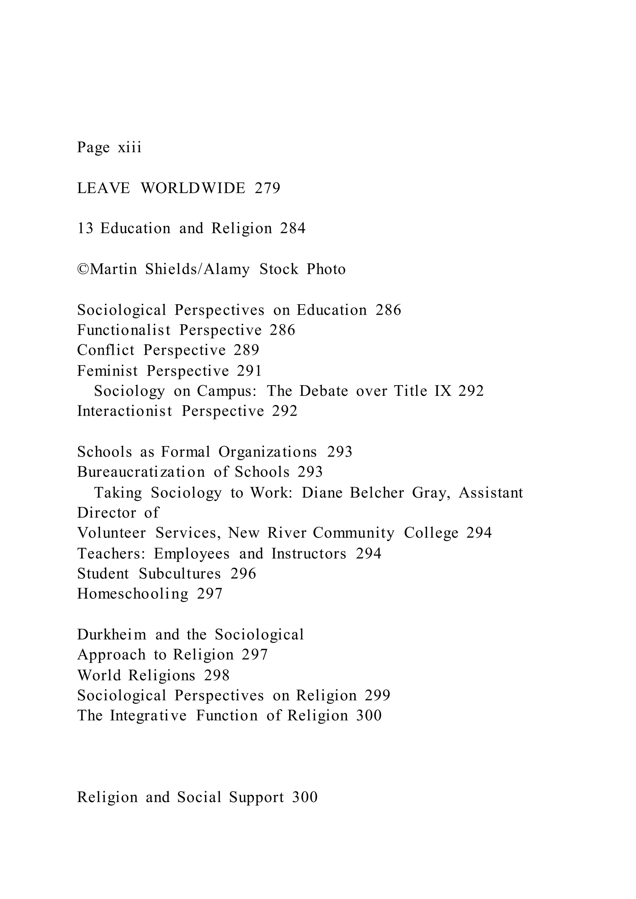 Page xiii
LEAVE WORLDWIDE 279
13 Education and Religion 284
©Martin Shields/Alamy Stock Photo
Sociological Perspectives on Education 286
Functionalist Perspective 286
Conflict Perspective 289
Feminist Perspective 291
Sociology on Campus: The Debate over Title IX 292
Interactionist Perspective 292
Schools as Formal Organizations 293
Bureaucratization of Schools 293
Taking Sociology to Work: Diane Belcher Gray, Assistant
Director of
Volunteer Services, New River Community College 294
Teachers: Employees and Instructors 294
Student Subcultures 296
Homeschooling 297
Durkheim and the Sociological
Approach to Religion 297
World Religions 298
Sociological Perspectives on Religion 299
The Integrative Function of Religion 300
Religion and Social Support 300
 