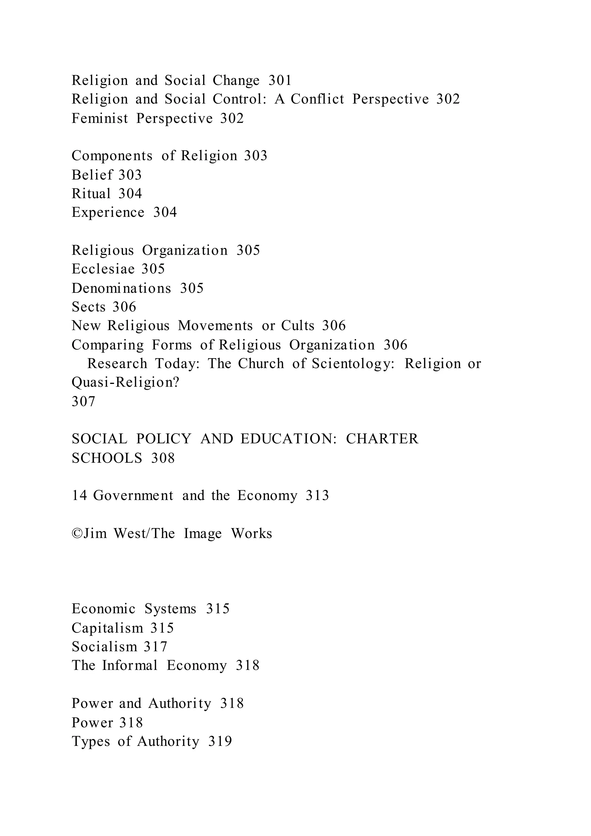 Religion and Social Change 301
Religion and Social Control: A Conflict Perspective 302
Feminist Perspective 302
Components of Religion 303
Belief 303
Ritual 304
Experience 304
Religious Organization 305
Ecclesiae 305
Denominations 305
Sects 306
New Religious Movements or Cults 306
Comparing Forms of Religious Organization 306
Research Today: The Church of Scientology: Religion or
Quasi-Religion?
307
SOCIAL POLICY AND EDUCATION: CHARTER
SCHOOLS 308
14 Government and the Economy 313
©Jim West/The Image Works
Economic Systems 315
Capitalism 315
Socialism 317
The Informal Economy 318
Power and Authority 318
Power 318
Types of Authority 319
 