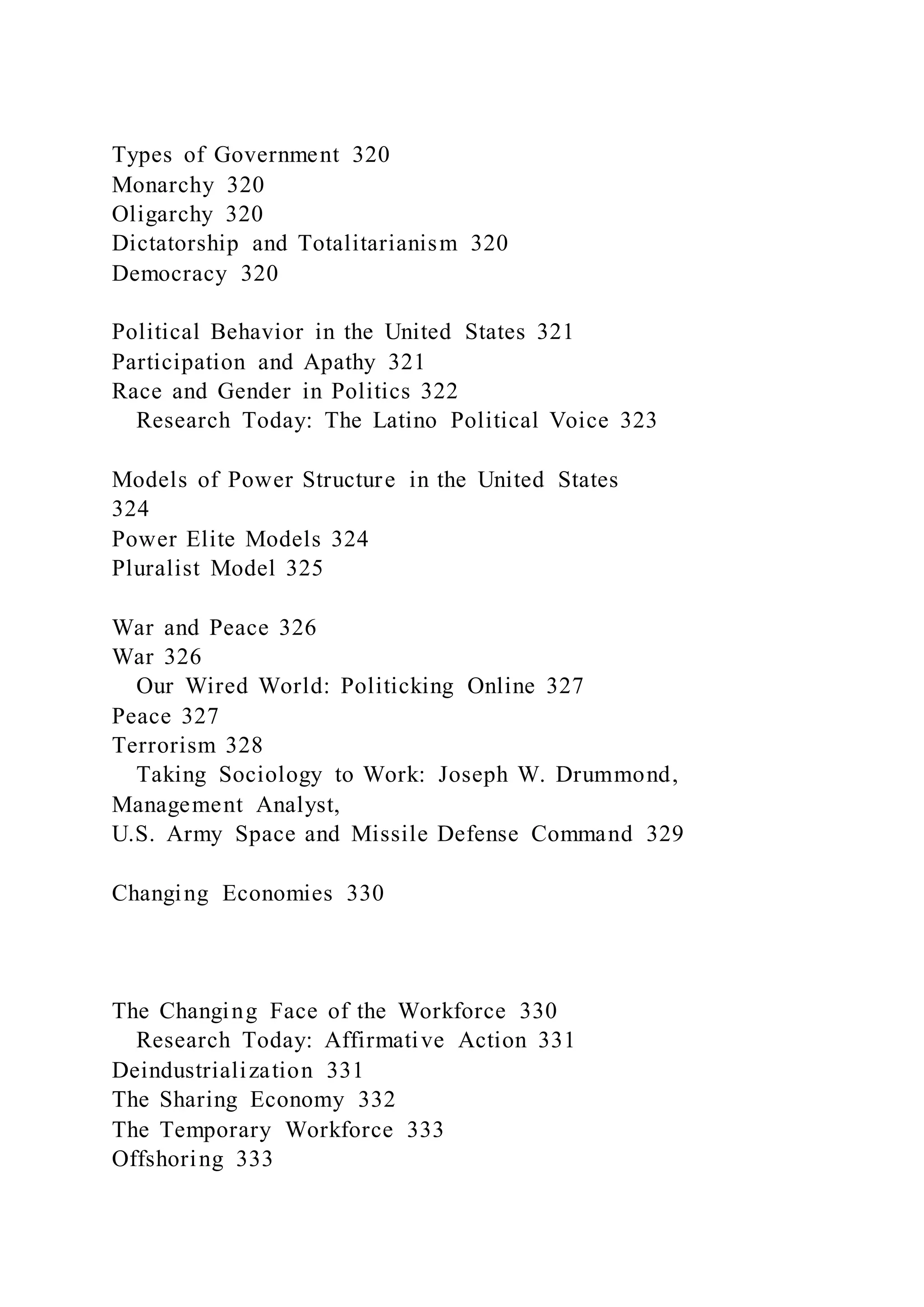 Types of Government 320
Monarchy 320
Oligarchy 320
Dictatorship and Totalitarianism 320
Democracy 320
Political Behavior in the United States 321
Participation and Apathy 321
Race and Gender in Politics 322
Research Today: The Latino Political Voice 323
Models of Power Structure in the United States
324
Power Elite Models 324
Pluralist Model 325
War and Peace 326
War 326
Our Wired World: Politicking Online 327
Peace 327
Terrorism 328
Taking Sociology to Work: Joseph W. Drummond,
Management Analyst,
U.S. Army Space and Missile Defense Command 329
Changing Economies 330
The Changing Face of the Workforce 330
Research Today: Affirmative Action 331
Deindustrialization 331
The Sharing Economy 332
The Temporary Workforce 333
Offshoring 333
 