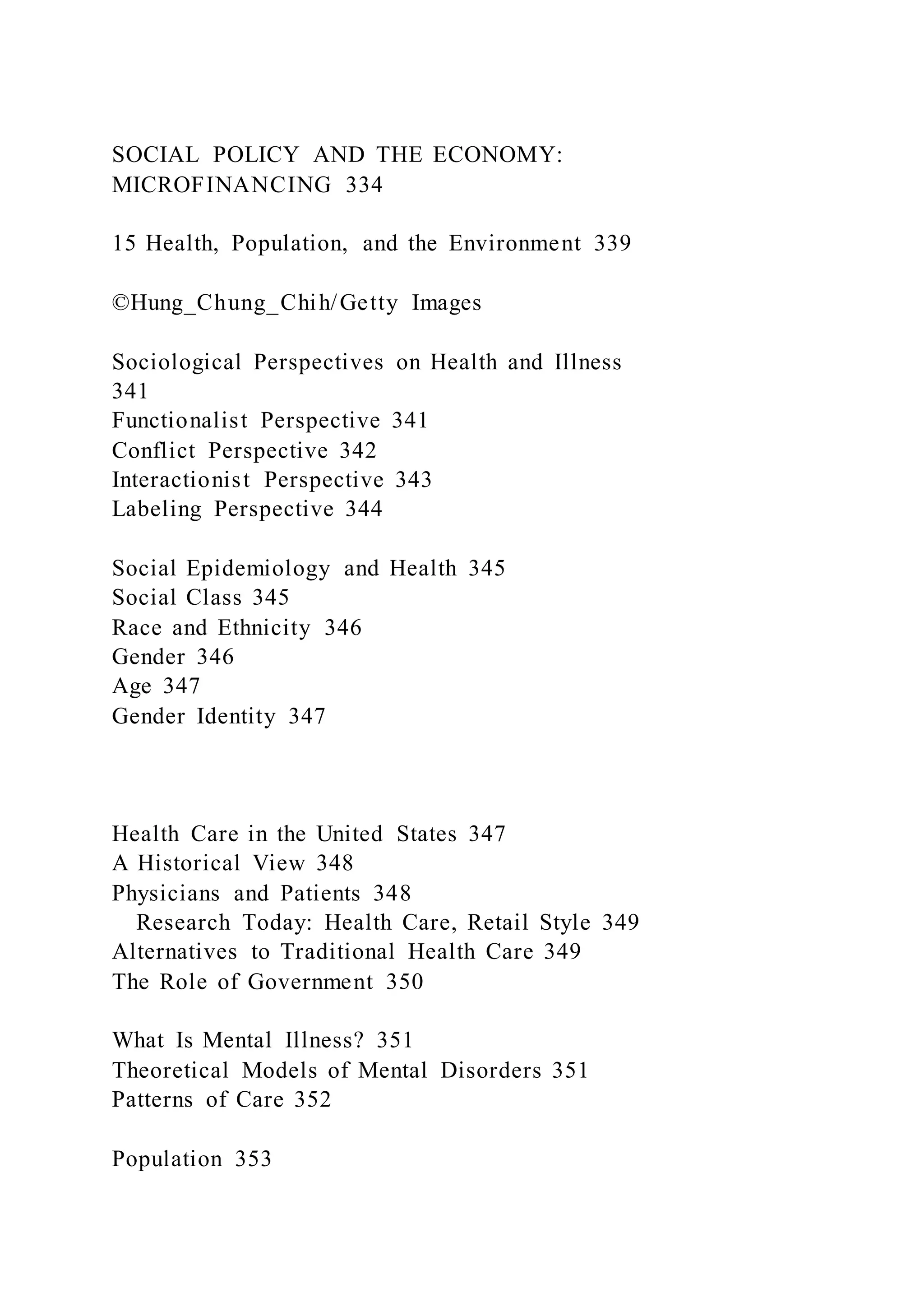 SOCIAL POLICY AND THE ECONOMY:
MICROFINANCING 334
15 Health, Population, and the Environment 339
©Hung_Chung_Chih/Getty Images
Sociological Perspectives on Health and Illness
341
Functionalist Perspective 341
Conflict Perspective 342
Interactionist Perspective 343
Labeling Perspective 344
Social Epidemiology and Health 345
Social Class 345
Race and Ethnicity 346
Gender 346
Age 347
Gender Identity 347
Health Care in the United States 347
A Historical View 348
Physicians and Patients 348
Research Today: Health Care, Retail Style 349
Alternatives to Traditional Health Care 349
The Role of Government 350
What Is Mental Illness? 351
Theoretical Models of Mental Disorders 351
Patterns of Care 352
Population 353
 