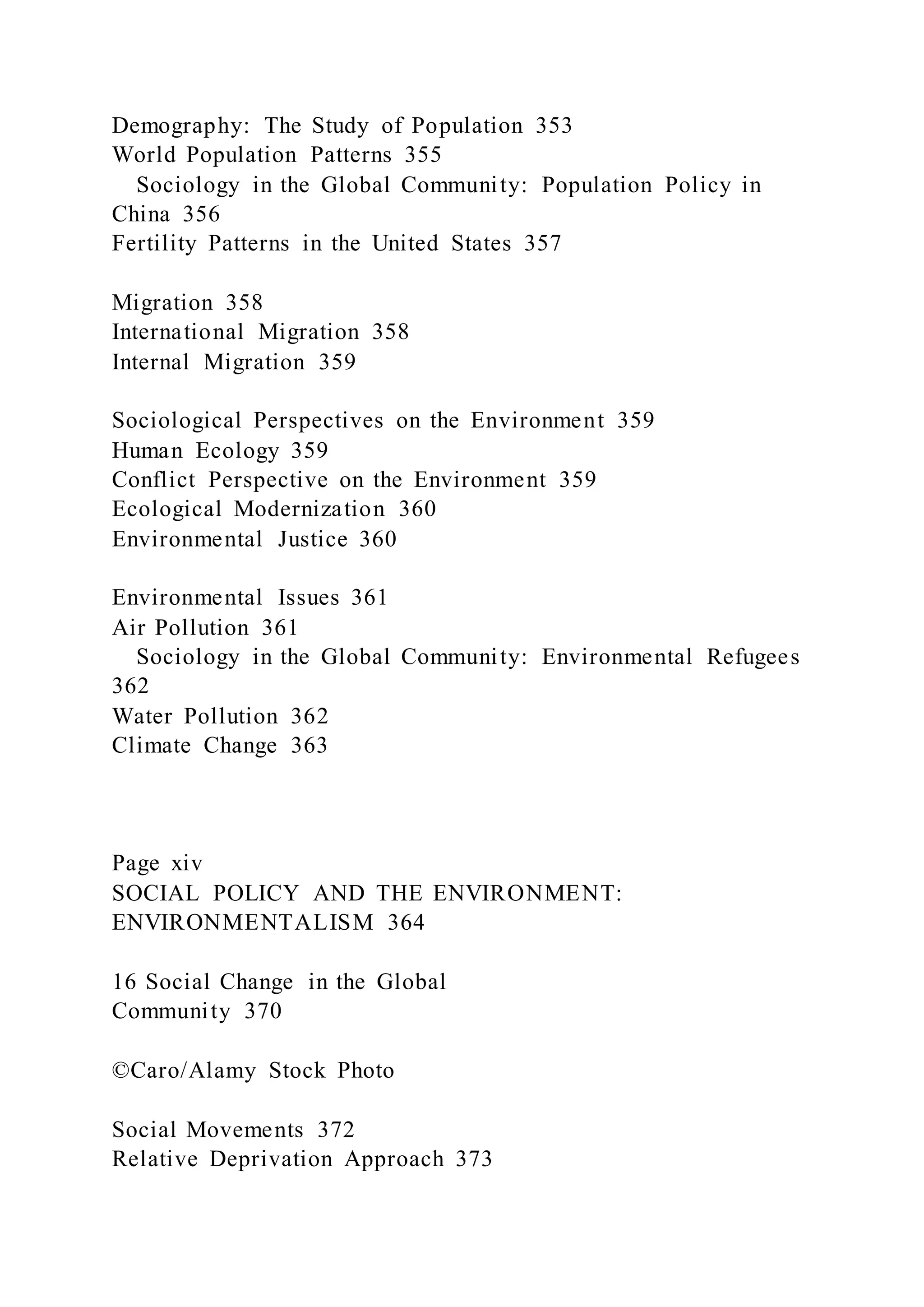 Demography: The Study of Population 353
World Population Patterns 355
Sociology in the Global Community: Population Policy in
China 356
Fertility Patterns in the United States 357
Migration 358
International Migration 358
Internal Migration 359
Sociological Perspectives on the Environment 359
Human Ecology 359
Conflict Perspective on the Environment 359
Ecological Modernization 360
Environmental Justice 360
Environmental Issues 361
Air Pollution 361
Sociology in the Global Community: Environmental Refugees
362
Water Pollution 362
Climate Change 363
Page xiv
SOCIAL POLICY AND THE ENVIRONMENT:
ENVIRONMENTALISM 364
16 Social Change in the Global
Community 370
©Caro/Alamy Stock Photo
Social Movements 372
Relative Deprivation Approach 373
 