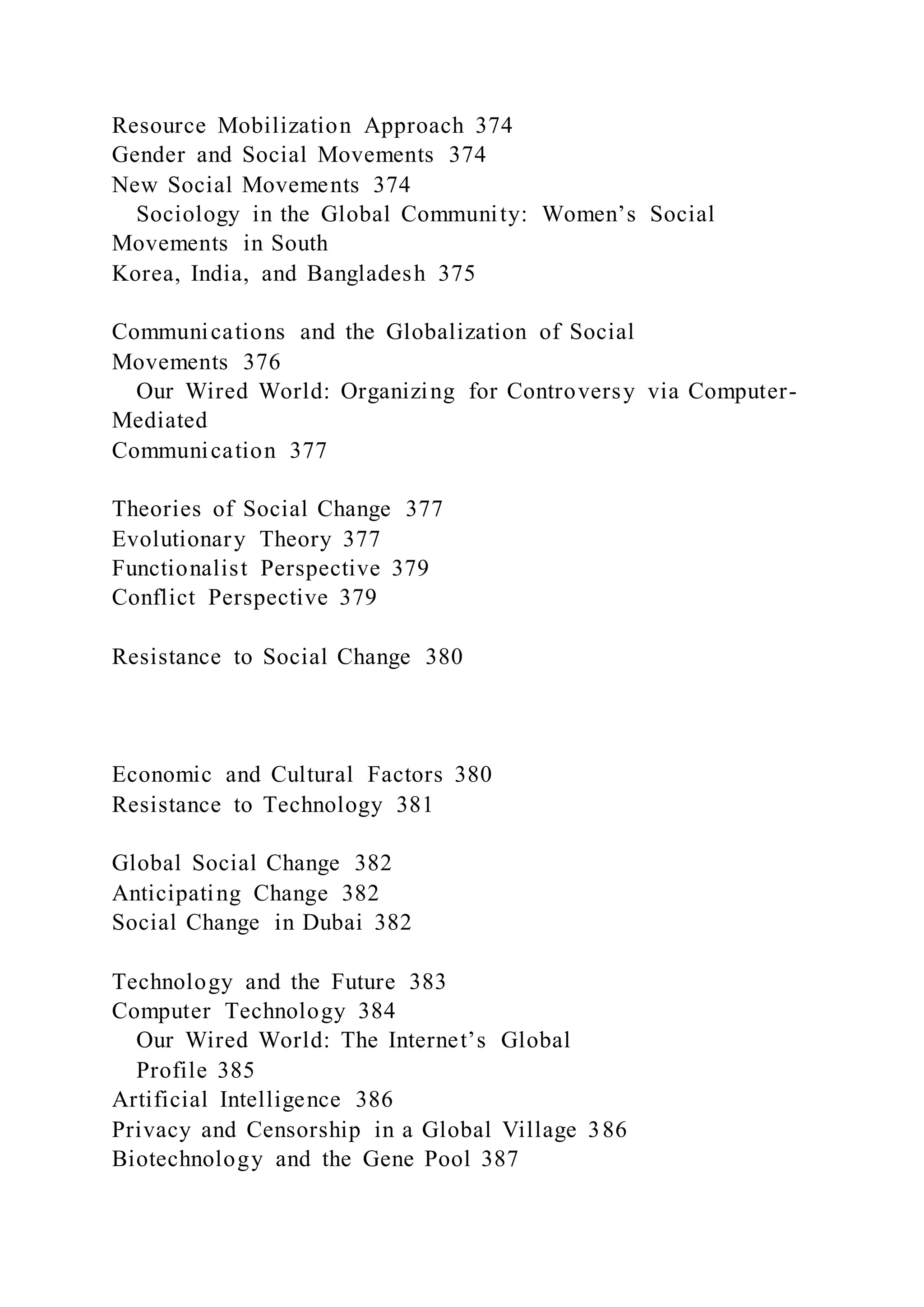 Resource Mobilization Approach 374
Gender and Social Movements 374
New Social Movements 374
Sociology in the Global Community: Women’s Social
Movements in South
Korea, India, and Bangladesh 375
Communications and the Globalization of Social
Movements 376
Our Wired World: Organizing for Controversy via Computer-
Mediated
Communication 377
Theories of Social Change 377
Evolutionary Theory 377
Functionalist Perspective 379
Conflict Perspective 379
Resistance to Social Change 380
Economic and Cultural Factors 380
Resistance to Technology 381
Global Social Change 382
Anticipating Change 382
Social Change in Dubai 382
Technology and the Future 383
Computer Technology 384
Our Wired World: The Internet’s Global
Profile 385
Artificial Intelligence 386
Privacy and Censorship in a Global Village 386
Biotechnology and the Gene Pool 387
 