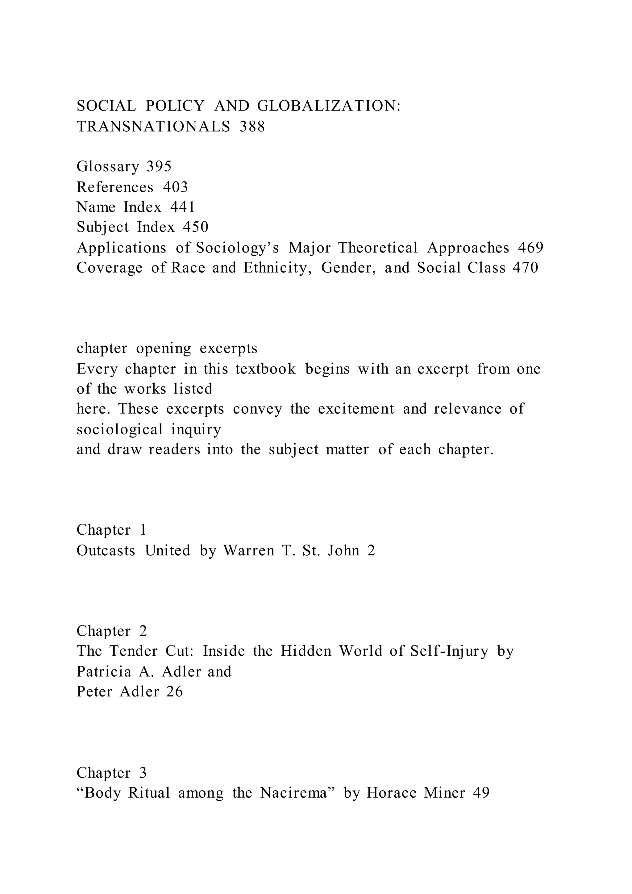 SOCIAL POLICY AND GLOBALIZATION:
TRANSNATIONALS 388
Glossary 395
References 403
Name Index 441
Subject Index 450
Applications of Sociology’s Major Theoretical Approaches 469
Coverage of Race and Ethnicity, Gender, and Social Class 470
chapter opening excerpts
Every chapter in this textbook begins with an excerpt from one
of the works listed
here. These excerpts convey the excitement and relevance of
sociological inquiry
and draw readers into the subject matter of each chapter.
Chapter 1
Outcasts United by Warren T. St. John 2
Chapter 2
The Tender Cut: Inside the Hidden World of Self-Injury by
Patricia A. Adler and
Peter Adler 26
Chapter 3
“Body Ritual among the Nacirema” by Horace Miner 49
 