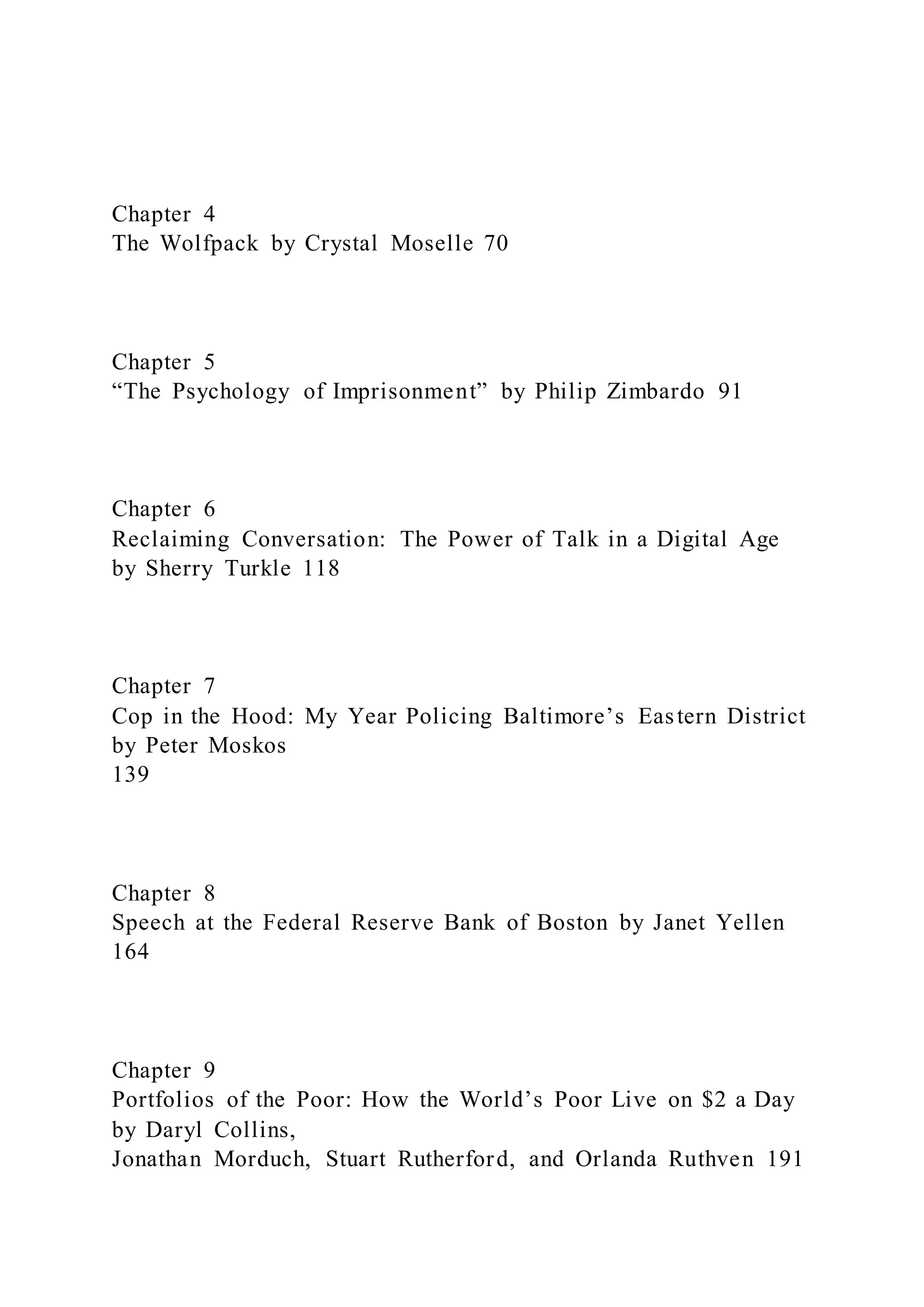 Chapter 4
The Wolfpack by Crystal Moselle 70
Chapter 5
“The Psychology of Imprisonment” by Philip Zimbardo 91
Chapter 6
Reclaiming Conversation: The Power of Talk in a Digital Age
by Sherry Turkle 118
Chapter 7
Cop in the Hood: My Year Policing Baltimore’s Eastern District
by Peter Moskos
139
Chapter 8
Speech at the Federal Reserve Bank of Boston by Janet Yellen
164
Chapter 9
Portfolios of the Poor: How the World’s Poor Live on $2 a Day
by Daryl Collins,
Jonathan Morduch, Stuart Rutherford, and Orlanda Ruthven 191
 