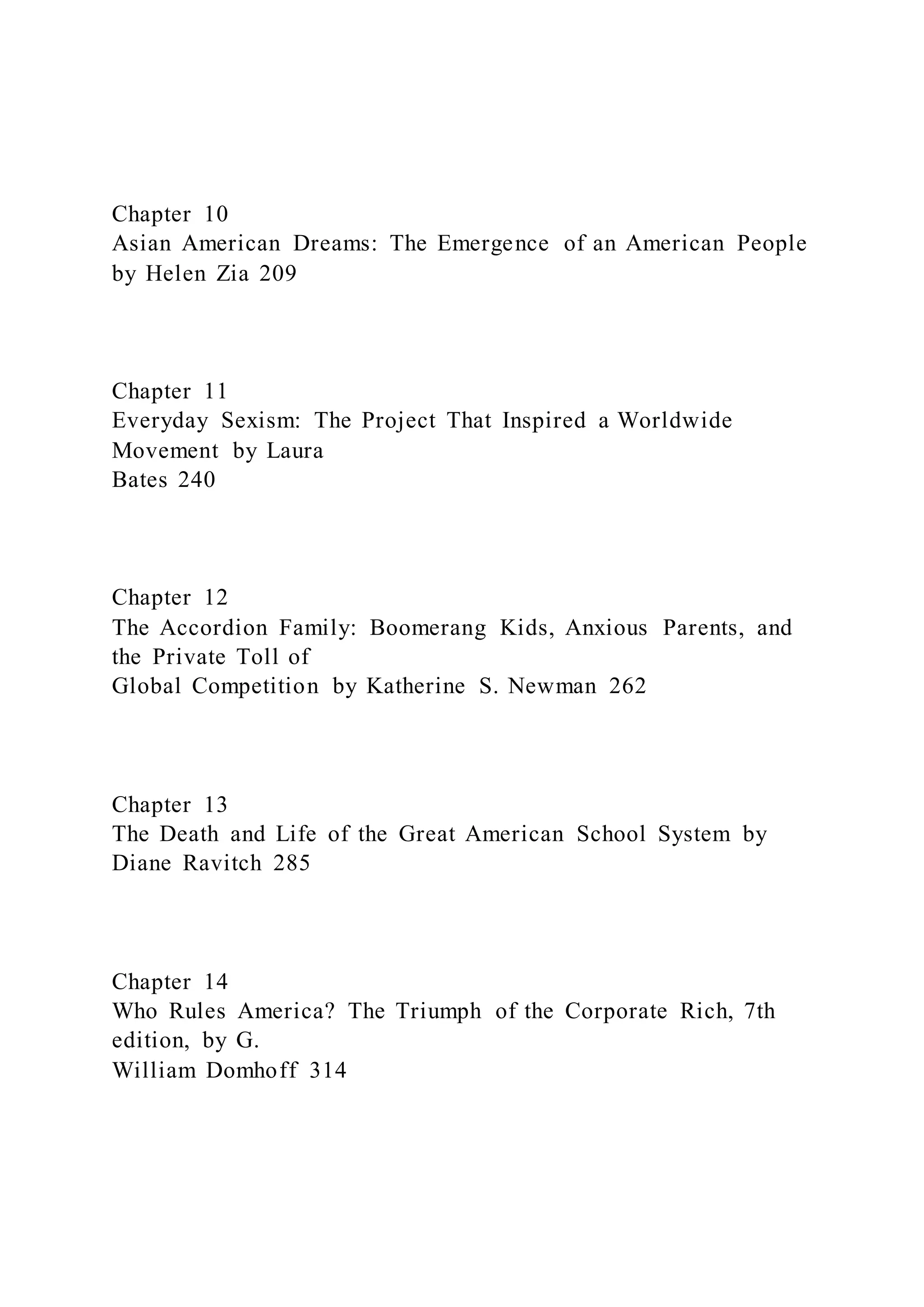 Chapter 10
Asian American Dreams: The Emergence of an American People
by Helen Zia 209
Chapter 11
Everyday Sexism: The Project That Inspired a Worldwide
Movement by Laura
Bates 240
Chapter 12
The Accordion Family: Boomerang Kids, Anxious Parents, and
the Private Toll of
Global Competition by Katherine S. Newman 262
Chapter 13
The Death and Life of the Great American School System by
Diane Ravitch 285
Chapter 14
Who Rules America? The Triumph of the Corporate Rich, 7th
edition, by G.
William Domhoff 314
 