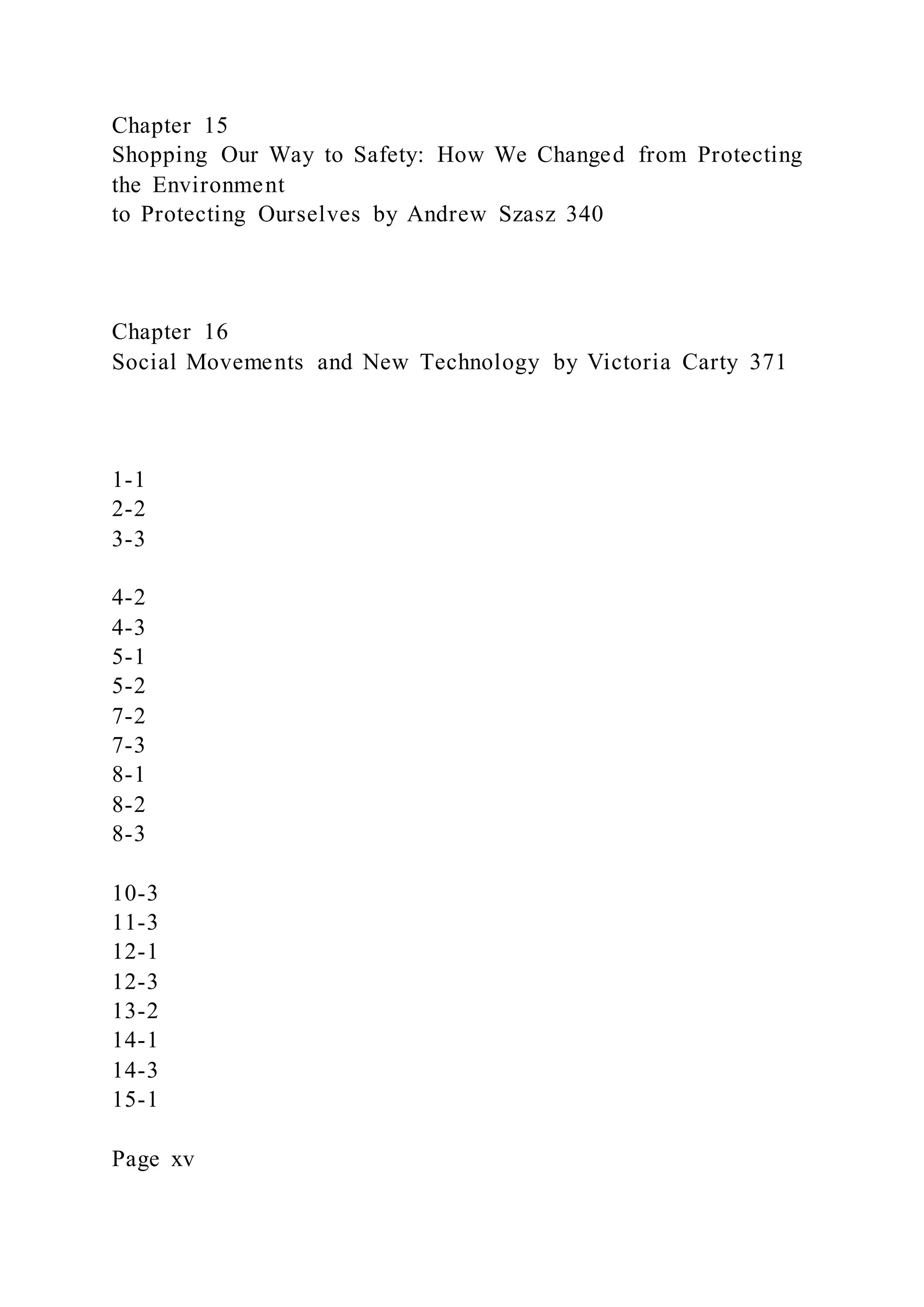 Chapter 15
Shopping Our Way to Safety: How We Changed from Protecting
the Environment
to Protecting Ourselves by Andrew Szasz 340
Chapter 16
Social Movements and New Technology by Victoria Carty 371
1-1
2-2
3-3
4-2
4-3
5-1
5-2
7-2
7-3
8-1
8-2
8-3
10-3
11-3
12-1
12-3
13-2
14-1
14-3
15-1
Page xv
 